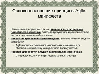 Основополагающие принципы Agile-
манифеста
• Наивысшим приоритетом для нас является удовлетворение
потребностей заказчика, благодаря регулярной и ранней поставке
ценного программного обеспечения.
• Изменение требований приветствуется, даже на поздних стадиях
разработки.
o Agile-процессы позволяют использовать изменения для
обеспечения заказчику конкурентного преимущества.
• Работающий продукт следует выпускать как можно чаще
o С периодичностью от пары недель до пары месяцев.
 