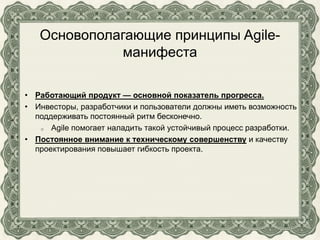 Основополагающие принципы Agile-
манифеста
• Работающий продукт — основной показатель прогресса.
• Инвесторы, разработчики и пользователи должны иметь возможность
поддерживать постоянный ритм бесконечно.
o Agile помогает наладить такой устойчивый процесс разработки.
• Постоянное внимание к техническому совершенству и качеству
проектирования повышает гибкость проекта.
 