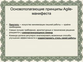 Основополагающие принципы Agile-
манифеста
• Простота — искусство минимизации лишней работы — крайне
необходима.
• Самые лучшие требования, архитектурные и технические решения
рождаются у самоорганизующихся команд.
• Команда должна регулярно анализировать возможные способы
улучшения эффективности и корректировать стиль своей работы.
 