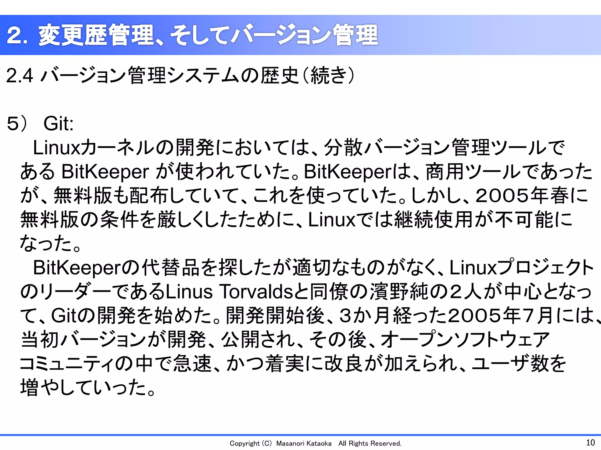 10 
Copyright (C) Masanori KataokaAll Rights Reserved. 
2.4 バージョン管理システムの歴史（続き） 
５）Git: 
Linuxカーネルの開発においては、分散バージョン管理ツールで 
あるBitKeeper が使われていた。BitKeeperは、商用ツールであった 
が、無料版も配布していて、これを使っていた。しかし、２００５年春に 
無料版の条件を厳しくしたために、Linuxでは継続使用が不可能に 
なった。 
BitKeeperの代替品を探したが適切なものがなく、Linuxプロジェクト 
のリーダーであるLinus Torvaldsと同僚の濱野純の２人が中心となっ 
て、Gitの開発を始めた。開発開始後、３か月経った２００５年７月には、 
当初バージョンが開発、公開され、その後、オープンソフトウェア 
コミュニティの中で急速、かつ着実に改良が加えられ、ユーザ数を 
増やしていった。  