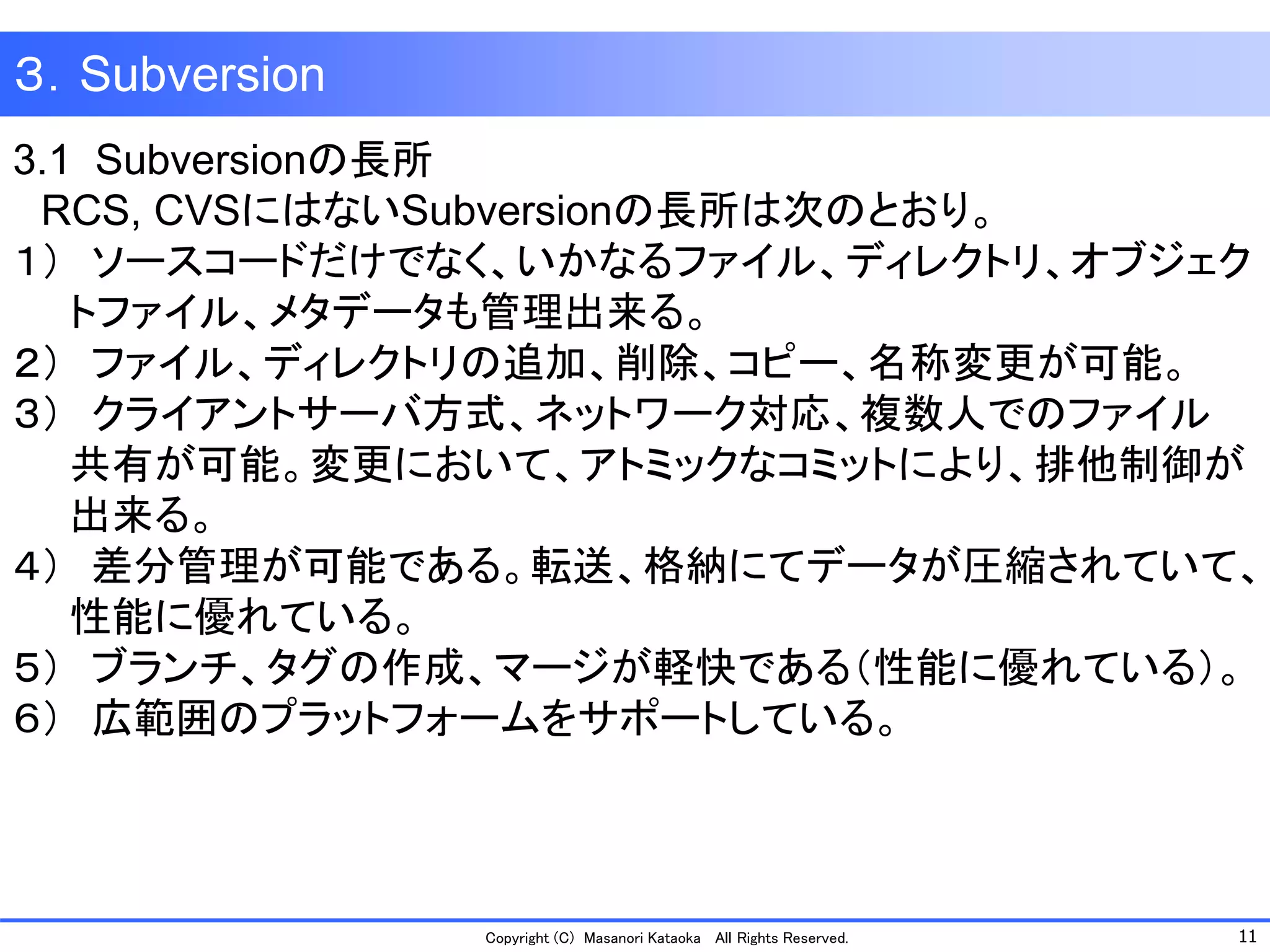 11 
Copyright (C) Masanori KataokaAll Rights Reserved. 
3.1 Subversionの長所 
RCS, CVSにはないSubversionの長所は次のとおり。 
１）ソースコードだけでなく、いかなるファイル、ディレクトリ、オブジェク 
トファイル、メタデータも管理出来る。 
２）ファイル、ディレクトリの追加、削除、コピー、名称変更が可能。 
３）クライアントサーバ方式、ネットワーク対応、複数人でのファイル 
共有が可能。変更において、アトミックなコミットにより、排他制御が 
出来る。 
４）差分管理が可能である。転送、格納にてデータが圧縮されていて、 
性能に優れている。 
５）ブランチ、タグの作成、マージが軽快である（性能に優れている）。 
６）広範囲のプラットフォームをサポートしている。 
３．Subversion  