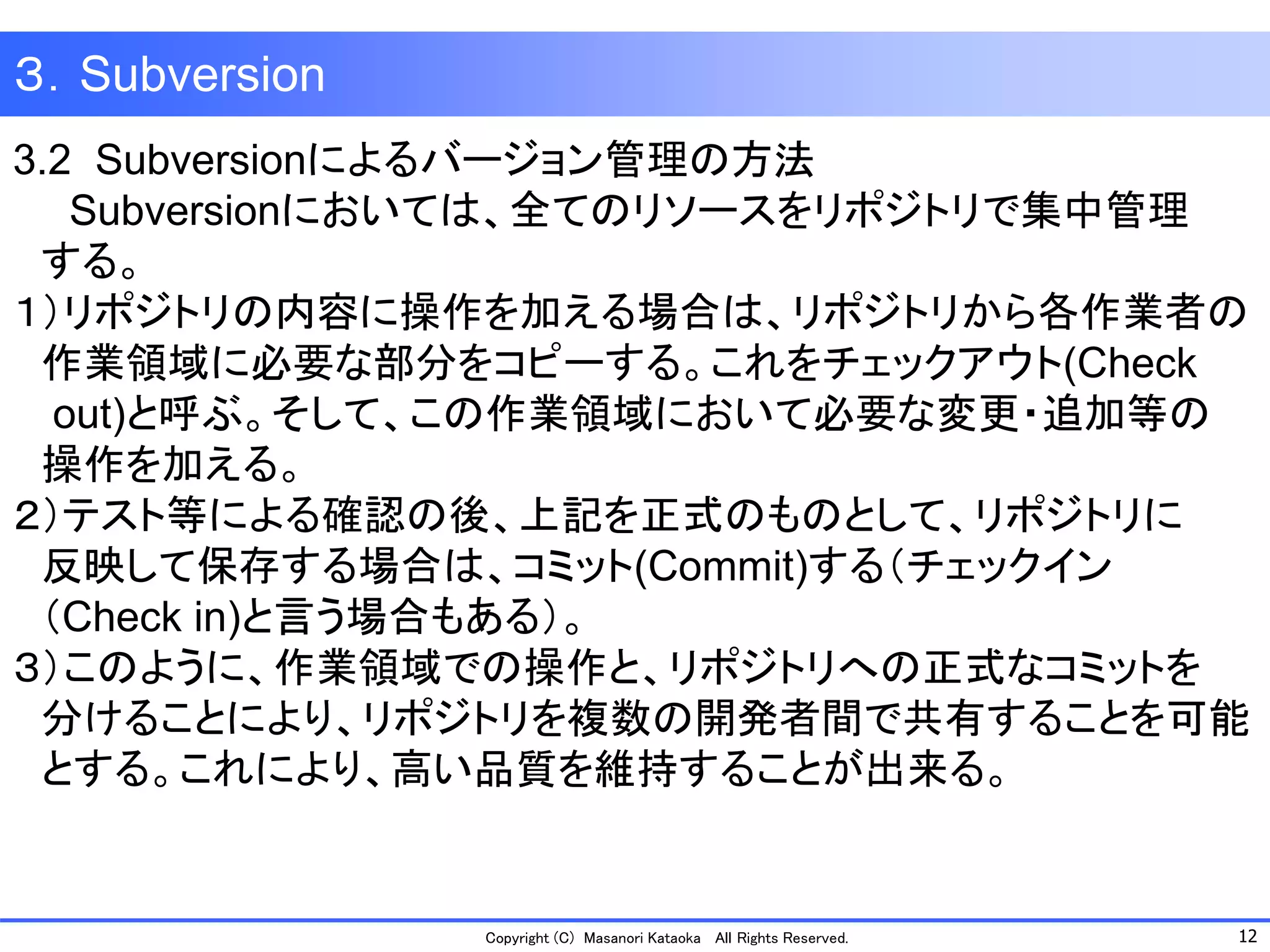 12 
Copyright (C) Masanori KataokaAll Rights Reserved. 
３．Subversion 
3.2 Subversionによるバージョン管理の方法 
Subversionにおいては、全てのリソースをリポジトリで集中管理 
する。 
１）リポジトリの内容に操作を加える場合は、リポジトリから各作業者の 
作業領域に必要な部分をコピーする。これをチェックアウト(Check 
out)と呼ぶ。そして、この作業領域において必要な変更・追加等の 
操作を加える。 
２）テスト等による確認の後、上記を正式のものとして、リポジトリに 
反映して保存する場合は、コミット(Commit)する（チェックイン 
（Check in)と言う場合もある）。 
３）このように、作業領域での操作と、リポジトリへの正式なコミットを 
分けることにより、リポジトリを複数の開発者間で共有することを可能 
とする。これにより、高い品質を維持することが出来る。  