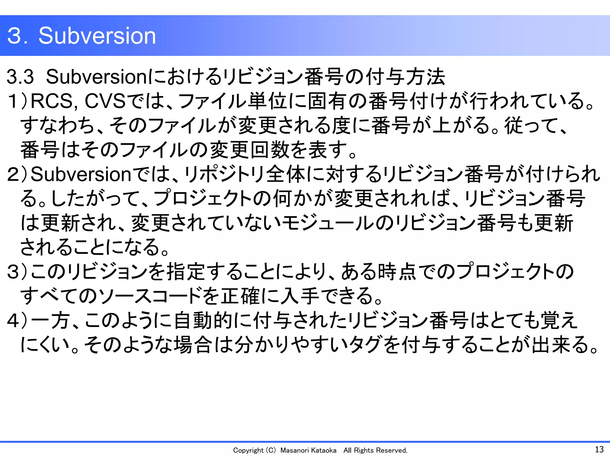 13 
Copyright (C) Masanori KataokaAll Rights Reserved. 
３．Subversion 
3.3 Subversionにおけるリビジョン番号の付与方法 
１）RCS, CVSでは、ファイル単位に固有の番号付けが行われている。 
すなわち、そのファイルが変更される度に番号が上がる。従って、 
番号はそのファイルの変更回数を表す。 
２）Subversionでは、リポジトリ全体に対するリビジョン番号が付けられ 
る。したがって、プロジェクトの何かが変更されれば、リビジョン番号 
は更新され、変更されていないモジュールのリビジョン番号も更新 
されることになる。 
３）このリビジョンを指定することにより、ある時点でのプロジェクトの 
すべてのソースコードを正確に入手できる。 
４）一方、このように自動的に付与されたリビジョン番号はとても覚え 
にくい。そのような場合は分かりやすいタグを付与することが出来る。  