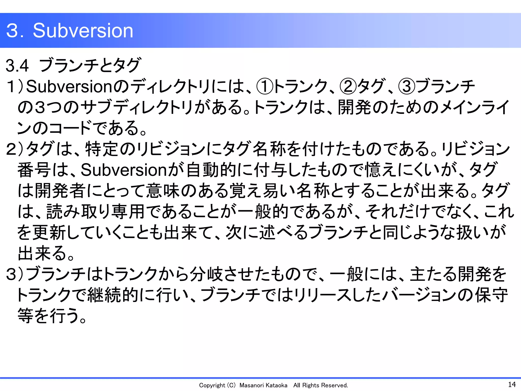 14 
Copyright (C) Masanori KataokaAll Rights Reserved. 
３．Subversion 
3.4 ブランチとタグ 
１）Subversionのディレクトリには、①トランク、②タグ、③ブランチ 
の３つのサブディレクトリがある。トランクは、開発のためのメインライ 
ンのコードである。 
２）タグは、特定のリビジョンにタグ名称を付けたものである。リビジョン 
番号は、Subversionが自動的に付与したもので憶えにくいが、タグ 
は開発者にとって意味のある覚え易い名称とすることが出来る。タグ 
は、読み取り専用であることが一般的であるが、それだけでなく、これ 
を更新していくことも出来て、次に述べるブランチと同じような扱いが 
出来る。 
３）ブランチはトランクから分岐させたもので、一般には、主たる開発を 
トランクで継続的に行い、ブランチではリリースしたバージョンの保守 
等を行う。  
