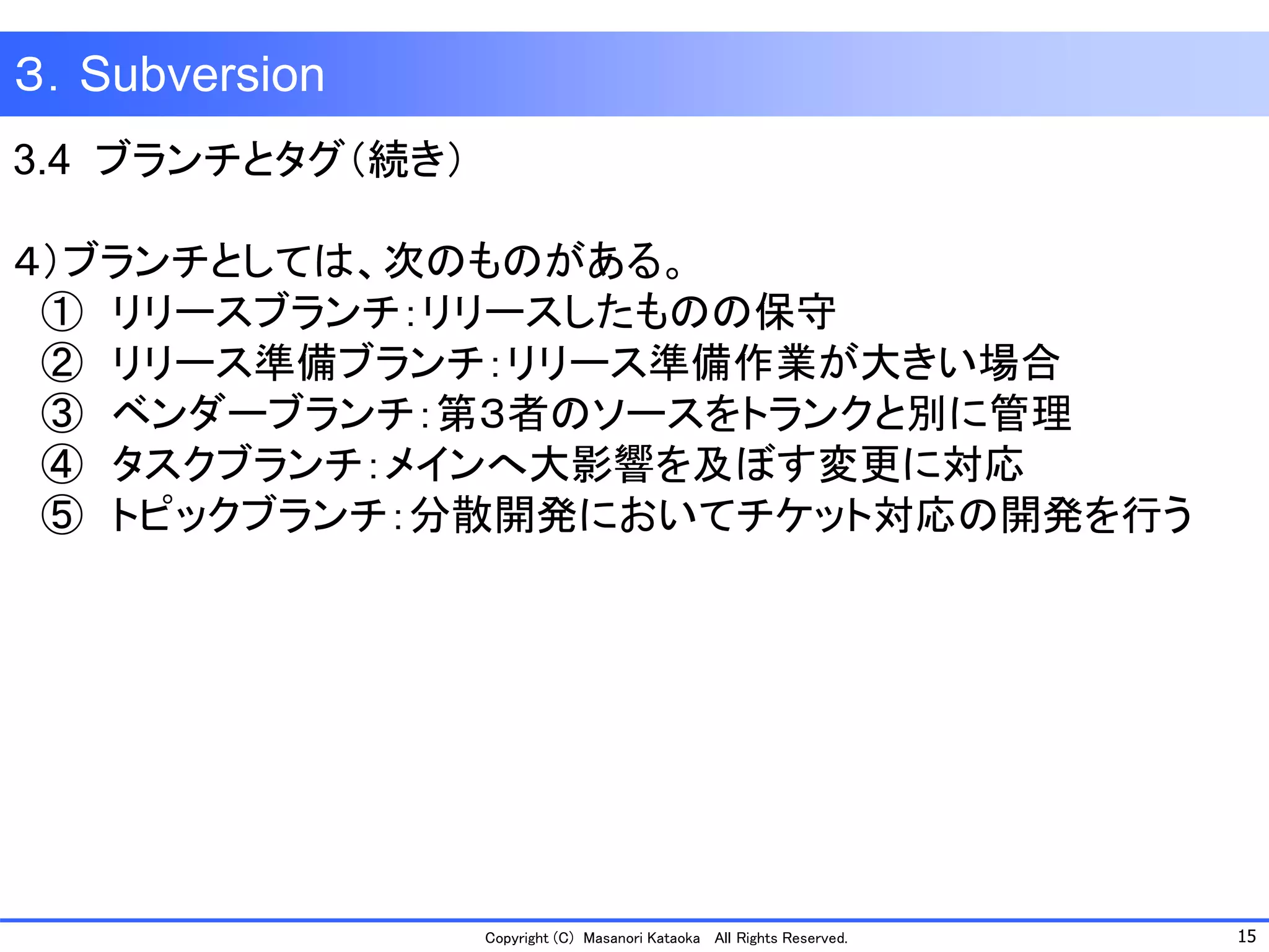 15 
Copyright (C) Masanori KataokaAll Rights Reserved. 
３．Subversion 
3.4 ブランチとタグ（続き） 
４）ブランチとしては、次のものがある。 
①リリースブランチ：リリースしたものの保守 
②リリース準備ブランチ：リリース準備作業が大きい場合 
③ベンダーブランチ：第３者のソースをトランクと別に管理 
④タスクブランチ：メインへ大影響を及ぼす変更に対応 
⑤トピックブランチ：分散開発においてチケット対応の開発を行う  