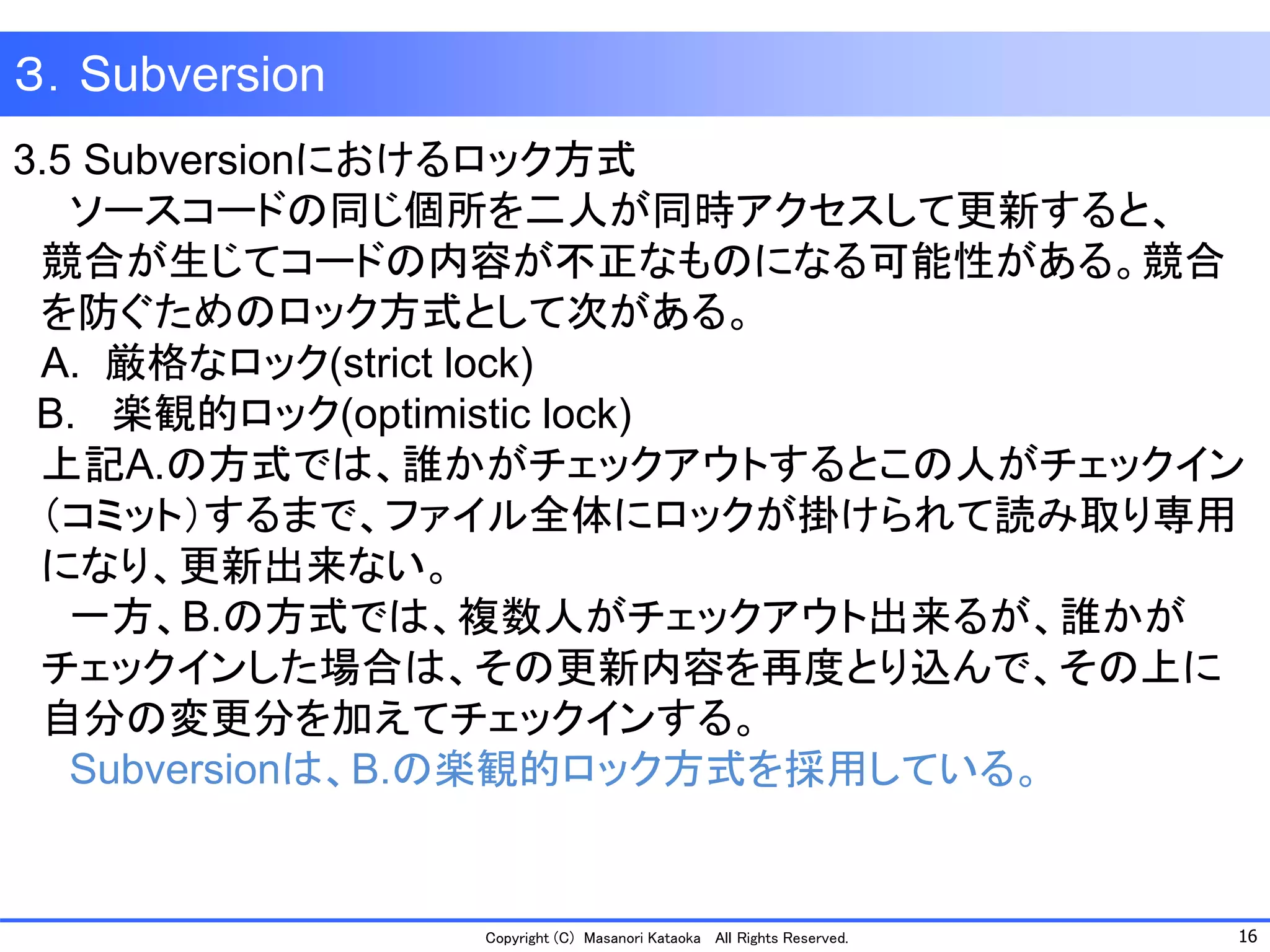 16 
Copyright (C) Masanori KataokaAll Rights Reserved. 
３．Subversion 
3.5 Subversionにおけるロック方式 
ソースコードの同じ個所を二人が同時アクセスして更新すると、 
競合が生じてコードの内容が不正なものになる可能性がある。競合 
を防ぐためのロック方式として次がある。 
A.厳格なロック(strict lock) 
B. 楽観的ロック(optimistic lock) 
上記A.の方式では、誰かがチェックアウトするとこの人がチェックイン 
（コミット）するまで、ファイル全体にロックが掛けられて読み取り専用 
になり、更新出来ない。 
一方、B.の方式では、複数人がチェックアウト出来るが、誰かが 
チェックインした場合は、その更新内容を再度とり込んで、その上に 
自分の変更分を加えてチェックインする。 
Subversionは、B.の楽観的ロック方式を採用している。  