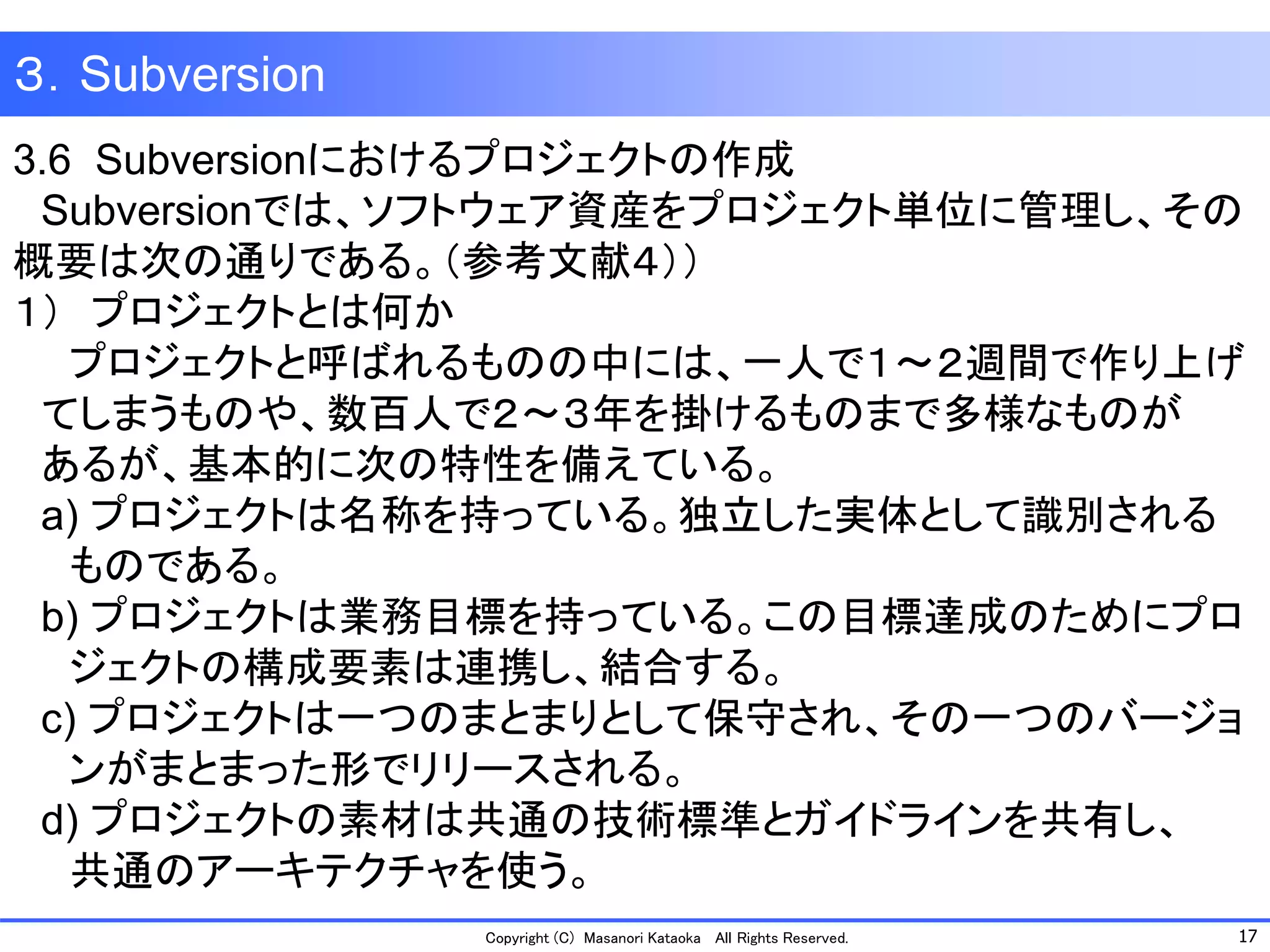 17 
Copyright (C) Masanori KataokaAll Rights Reserved. 
３．Subversion 
3.6 Subversionにおけるプロジェクトの作成 
Subversionでは、ソフトウェア資産をプロジェクト単位に管理し、その 概要は次の通りである。（参考文献４）） 
１）プロジェクトとは何か 
プロジェクトと呼ばれるものの中には、一人で１～２週間で作り上げ 
てしまうものや、数百人で２～３年を掛けるものまで多様なものが 
あるが、基本的に次の特性を備えている。 
a) プロジェクトは名称を持っている。独立した実体として識別される 
ものである。 
b) プロジェクトは業務目標を持っている。この目標達成のためにプロ 
ジェクトの構成要素は連携し、結合する。 
c) プロジェクトは一つのまとまりとして保守され、その一つのバージョ 
ンがまとまった形でリリースされる。 
d) プロジェクトの素材は共通の技術標準とガイドラインを共有し、 
共通のアーキテクチャを使う。  