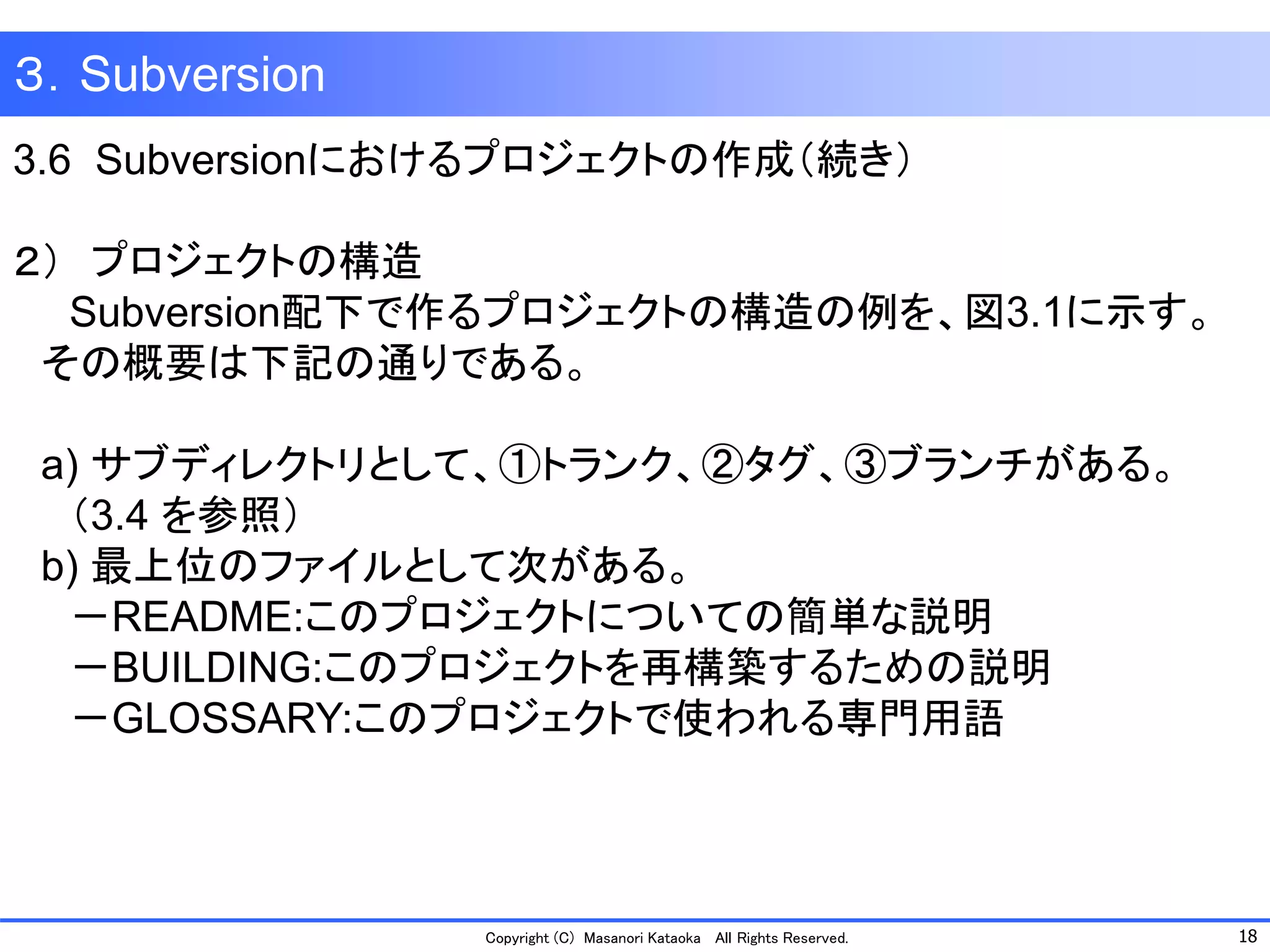 18 
Copyright (C) Masanori KataokaAll Rights Reserved. 
３．Subversion 
3.6 Subversionにおけるプロジェクトの作成（続き） 
２）プロジェクトの構造 
Subversion配下で作るプロジェクトの構造の例を、図3.1に示す。 
その概要は下記の通りである。 
a) サブディレクトリとして、①トランク、②タグ、③ブランチがある。 
（3.4 を参照） 
b) 最上位のファイルとして次がある。 
－README:このプロジェクトについての簡単な説明 
－BUILDING:このプロジェクトを再構築するための説明 
－GLOSSARY:このプロジェクトで使われる専門用語  