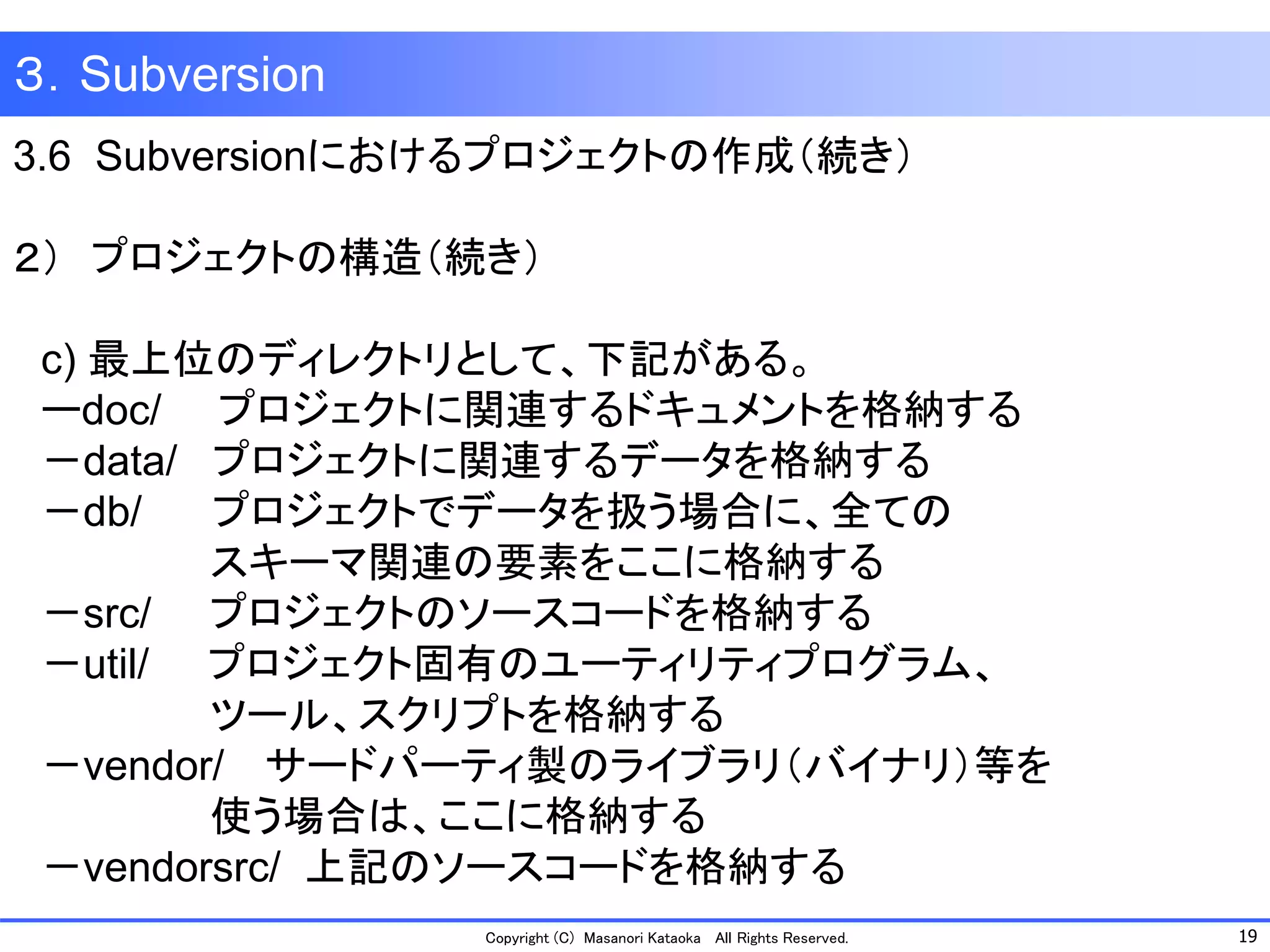 19 
Copyright (C) Masanori KataokaAll Rights Reserved. 
３．Subversion 
3.6 Subversionにおけるプロジェクトの作成（続き） 
２）プロジェクトの構造（続き） 
c) 最上位のディレクトリとして、下記がある。 
ーdoc/プロジェクトに関連するドキュメントを格納する 
－data/ プロジェクトに関連するデータを格納する 
－db/ プロジェクトでデータを扱う場合に、全ての 
スキーマ関連の要素をここに格納する 
－src/ プロジェクトのソースコードを格納する 
－util/ プロジェクト固有のユーティリティプログラム、 
ツール、スクリプトを格納する 
－vendor/ サードパーティ製のライブラリ（バイナリ）等を 
使う場合は、ここに格納する 
－vendorsrc/ 上記のソースコードを格納する  