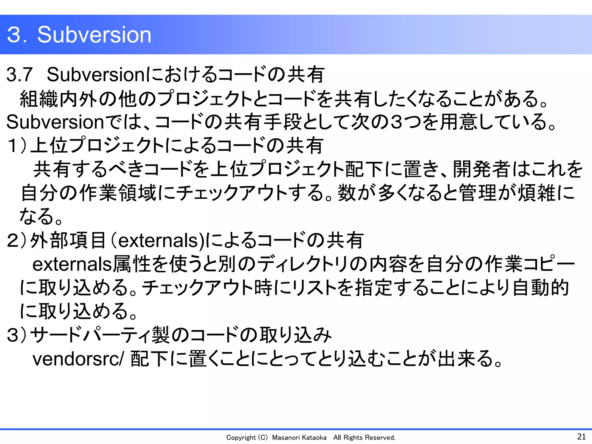 21 
Copyright (C) Masanori KataokaAll Rights Reserved. 
３．Subversion 
3.7Subversionにおけるコードの共有 
組織内外の他のプロジェクトとコードを共有したくなることがある。 Subversionでは、コードの共有手段として次の３つを用意している。 
１）上位プロジェクトによるコードの共有 
共有するべきコードを上位プロジェクト配下に置き、開発者はこれを 
自分の作業領域にチェックアウトする。数が多くなると管理が煩雑に 
なる。 
２）外部項目（externals)によるコードの共有 
externals属性を使うと別のディレクトリの内容を自分の作業コピー 
に取り込める。チェックアウト時にリストを指定することにより自動的 
に取り込める。 
３）サードパーティ製のコードの取り込み 
vendorsrc/ 配下に置くことにとってとり込むことが出来る。  