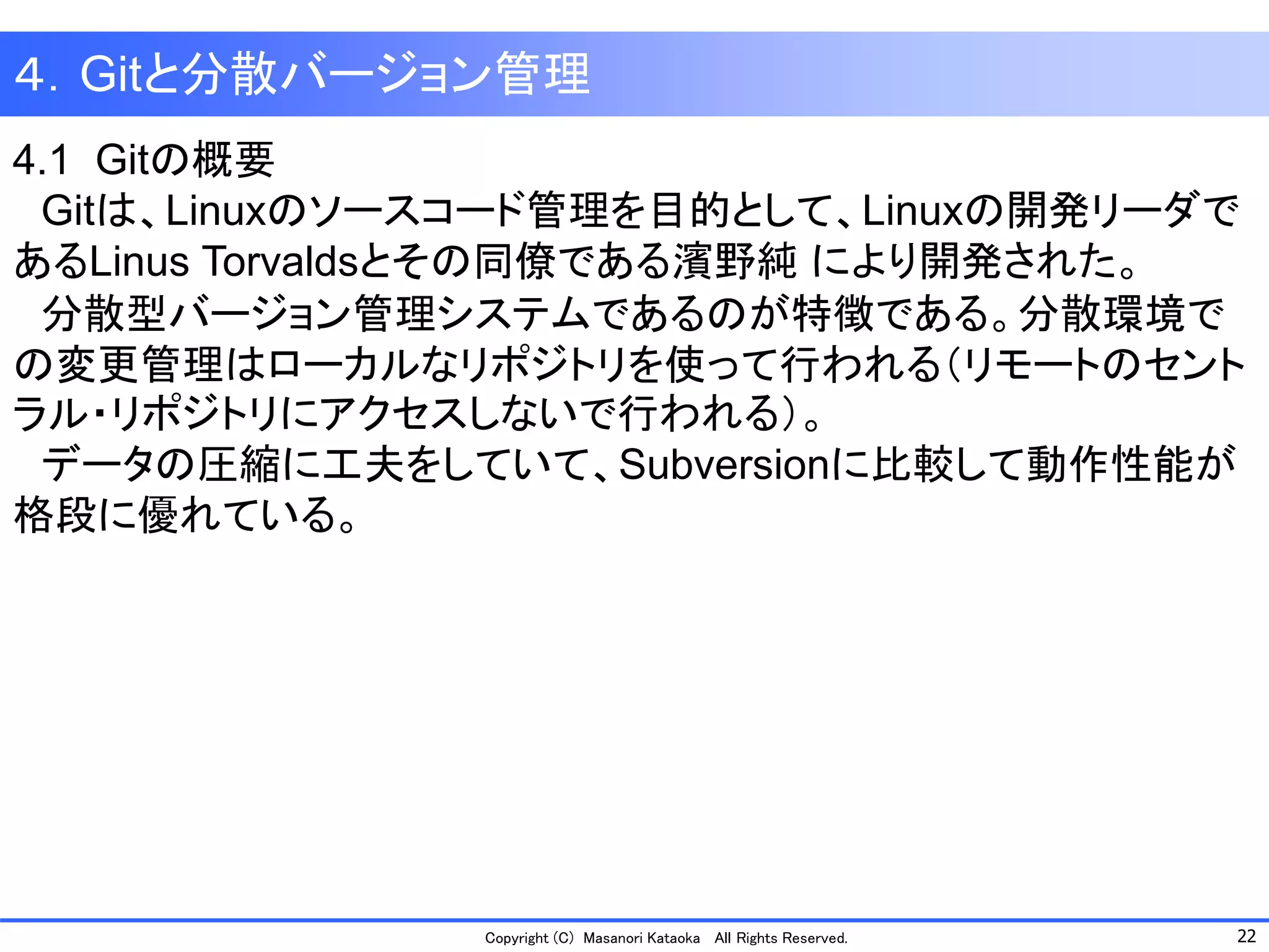 22 
Copyright (C) Masanori KataokaAll Rights Reserved. 
４．Gitと分散バージョン管理 
4.1 Gitの概要 
Gitは、Linuxのソースコード管理を目的として、Linuxの開発リーダで あるLinus Torvaldsとその同僚である濱野純により開発された。 
分散型バージョン管理システムであるのが特徴である。分散環境で の変更管理はローカルなリポジトリを使って行われる（リモートのセント ラル・リポジトリにアクセスしないで行われる）。 
データの圧縮に工夫をしていて、Subversionに比較して動作性能が 格段に優れている。  