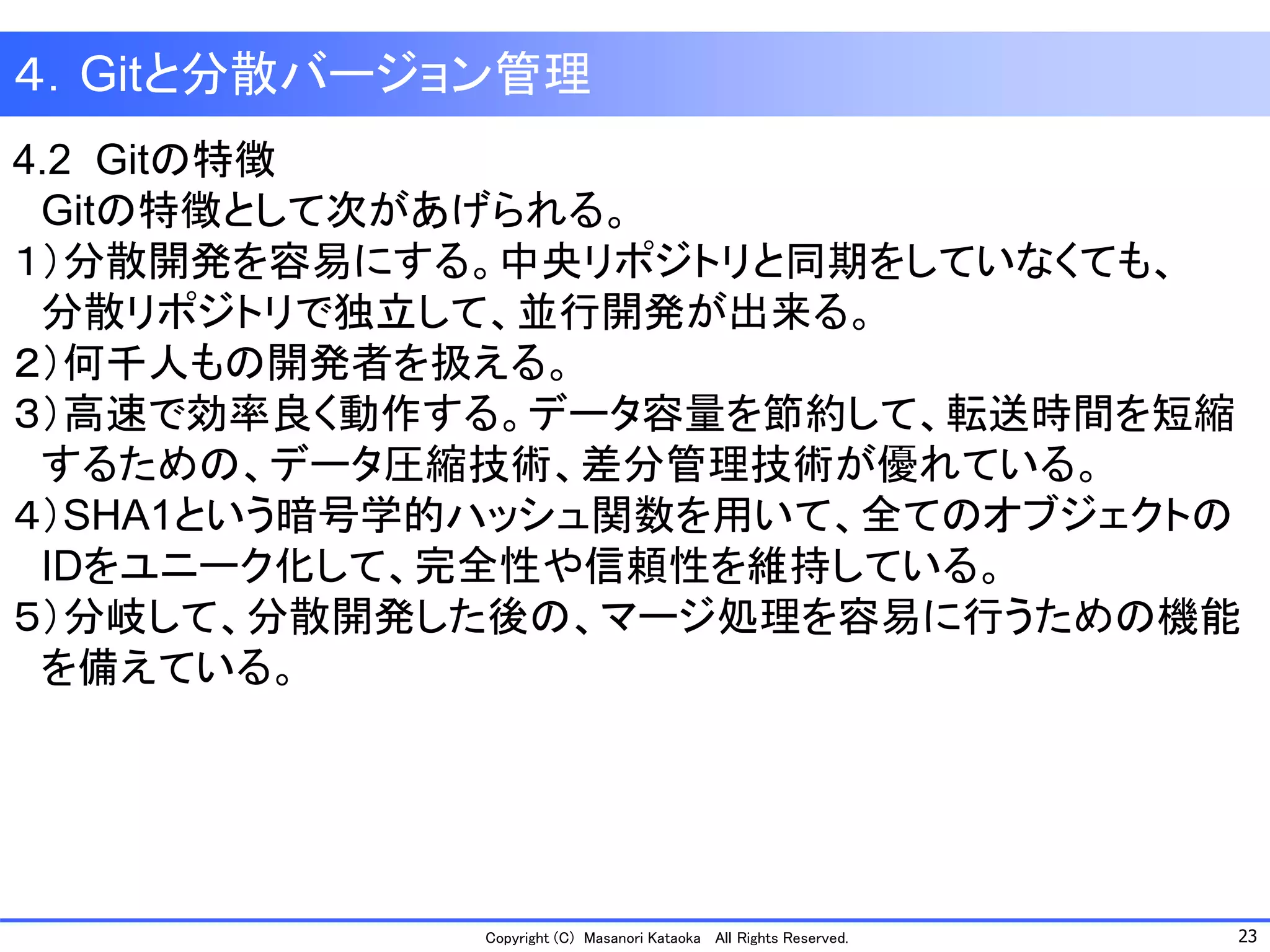 23 
Copyright (C) Masanori KataokaAll Rights Reserved. 
４．Gitと分散バージョン管理 
4.2 Gitの特徴 
Gitの特徴として次があげられる。 
１）分散開発を容易にする。中央リポジトリと同期をしていなくても、 
分散リポジトリで独立して、並行開発が出来る。 
２）何千人もの開発者を扱える。 
３）高速で効率良く動作する。データ容量を節約して、転送時間を短縮 
するための、データ圧縮技術、差分管理技術が優れている。 
４）SHA1という暗号学的ハッシュ関数を用いて、全てのオブジェクトの 
IDをユニーク化して、完全性や信頼性を維持している。 
５）分岐して、分散開発した後の、マージ処理を容易に行うための機能 
を備えている。  