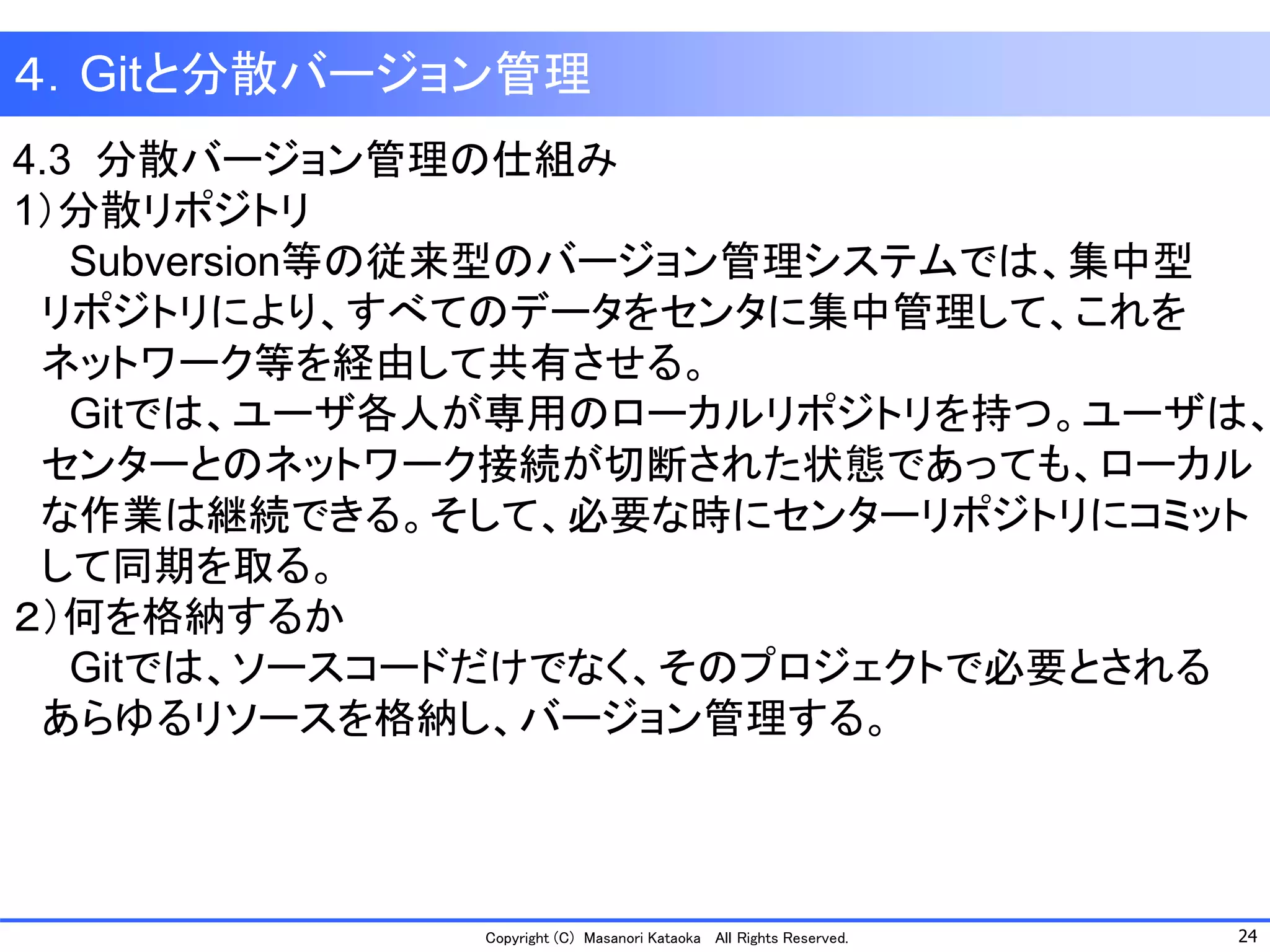 24 
Copyright (C) Masanori KataokaAll Rights Reserved. 
４．Gitと分散バージョン管理 
4.3 分散バージョン管理の仕組み 
1）分散リポジトリ 
Subversion等の従来型のバージョン管理システムでは、集中型 
リポジトリにより、すべてのデータをセンタに集中管理して、これを 
ネットワーク等を経由して共有させる。 
Gitでは、ユーザ各人が専用のローカルリポジトリを持つ。ユーザは、 
センターとのネットワーク接続が切断された状態であっても、ローカル 
な作業は継続できる。そして、必要な時にセンターリポジトリにコミット 
して同期を取る。 
２）何を格納するか 
Gitでは、ソースコードだけでなく、そのプロジェクトで必要とされる 
あらゆるリソースを格納し、バージョン管理する。  