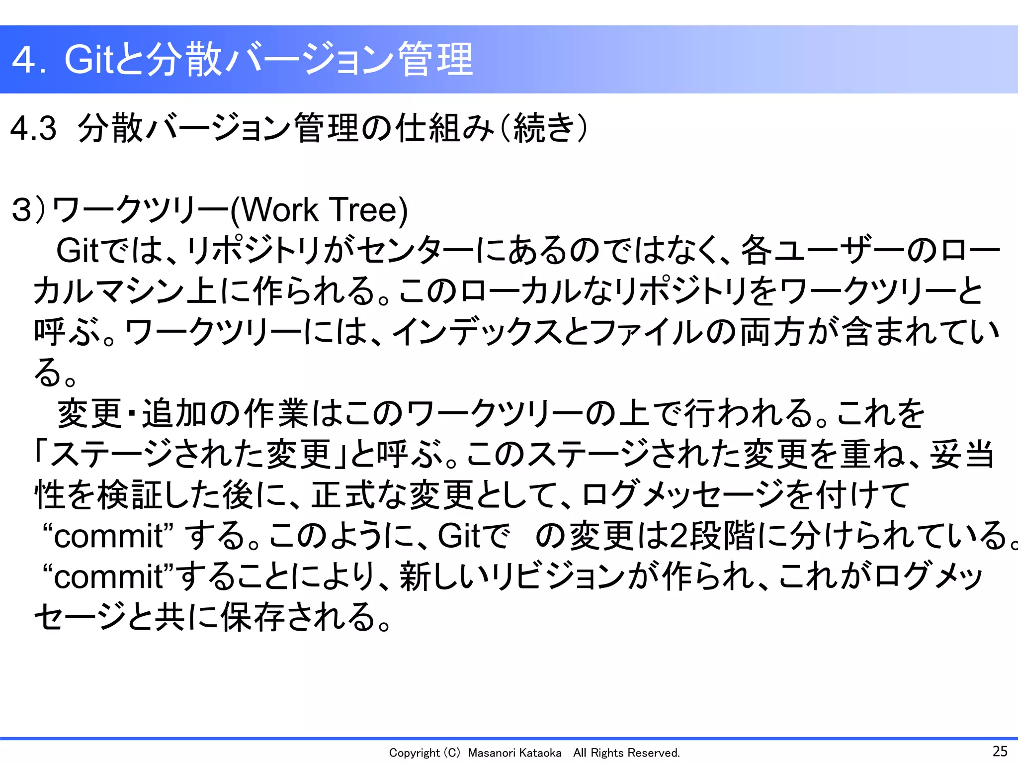25 
Copyright (C) Masanori KataokaAll Rights Reserved. 
４．Gitと分散バージョン管理 
4.3 分散バージョン管理の仕組み（続き） 
３）ワークツリー(Work Tree) 
Gitでは、リポジトリがセンターにあるのではなく、各ユーザーのロー 
カルマシン上に作られる。このローカルなリポジトリをワークツリーと 
呼ぶ。ワークツリーには、インデックスとファイルの両方が含まれてい 
る。 
変更・追加の作業はこのワークツリーの上で行われる。これを 
「ステージされた変更」と呼ぶ。このステージされた変更を重ね、妥当 
性を検証した後に、正式な変更として、ログメッセージを付けて 
“commit” する。このように、Gitでの変更は2段階に分けられている。 
“commit”することにより、新しいリビジョンが作られ、これがログメッ 
セージと共に保存される。  