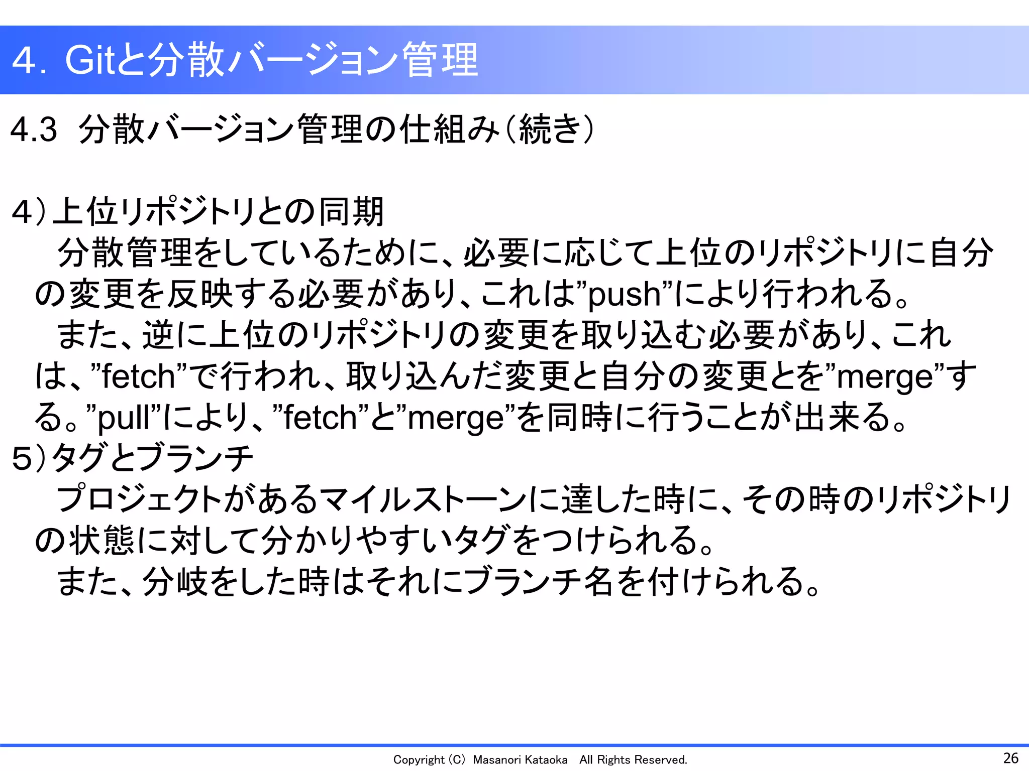 26 
Copyright (C) Masanori KataokaAll Rights Reserved. 
４．Gitと分散バージョン管理 
4.3 分散バージョン管理の仕組み（続き） 
４）上位リポジトリとの同期 
分散管理をしているために、必要に応じて上位のリポジトリに自分 
の変更を反映する必要があり、これは”push”により行われる。 
また、逆に上位のリポジトリの変更を取り込む必要があり、これ 
は、”fetch”で行われ、取り込んだ変更と自分の変更とを”merge”す 
る。”pull”により、”fetch”と”merge”を同時に行うことが出来る。 
５）タグとブランチ 
プロジェクトがあるマイルストーンに達した時に、その時のリポジトリ 
の状態に対して分かりやすいタグをつけられる。 
また、分岐をした時はそれにブランチ名を付けられる。  