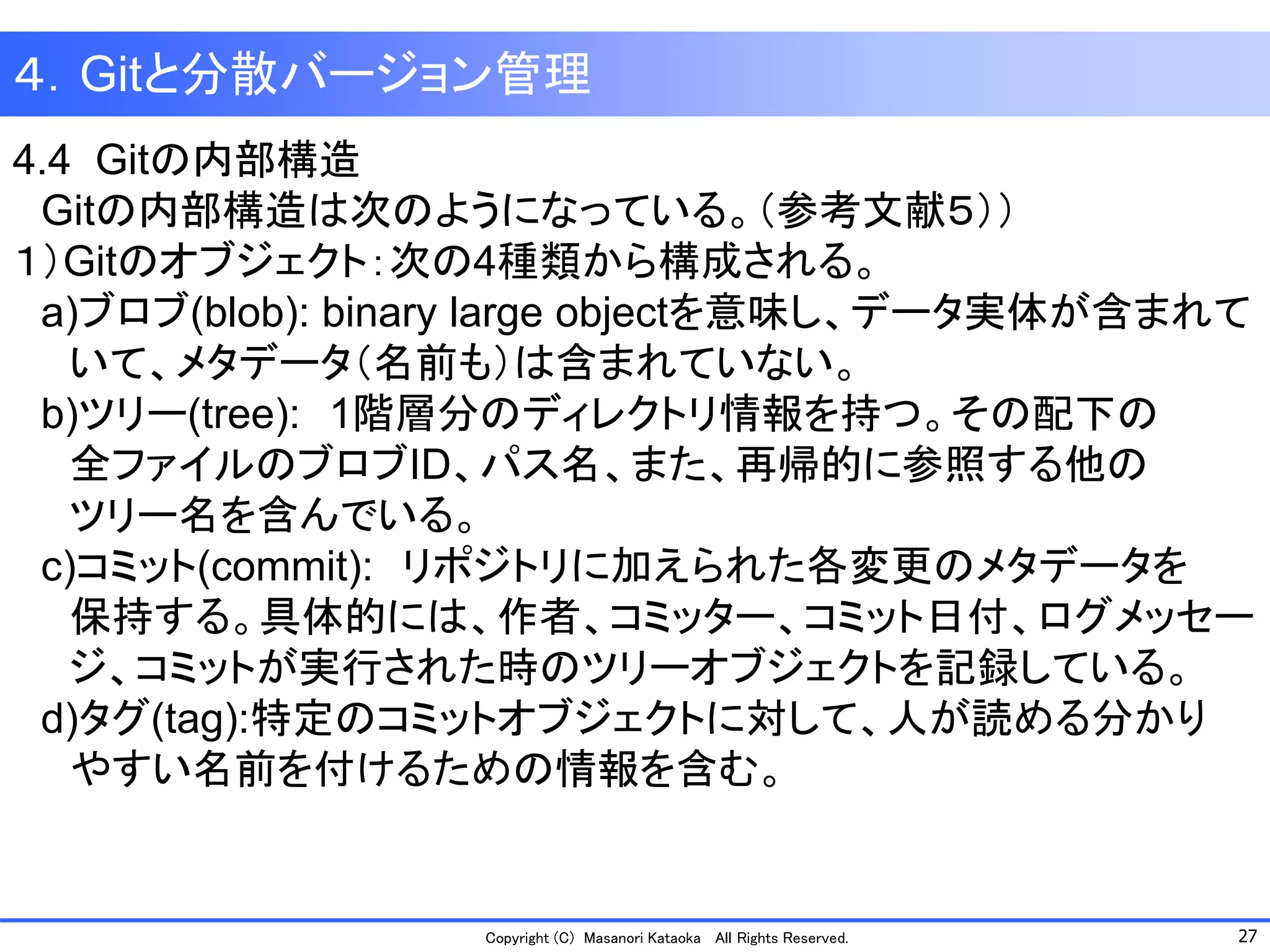 27 
Copyright (C) Masanori KataokaAll Rights Reserved. 
4.4 Gitの内部構造 
Gitの内部構造は次のようになっている。（参考文献５）） 
１）Gitのオブジェクト：次の4種類から構成される。 
a)ブロブ(blob): binary large objectを意味し、データ実体が含まれて 
いて、メタデータ（名前も）は含まれていない。 
b)ツリー(tree):1階層分のディレクトリ情報を持つ。その配下の 
全ファイルのブロブID、パス名、また、再帰的に参照する他の 
ツリー名を含んでいる。 
c)コミット(commit):リポジトリに加えられた各変更のメタデータを 
保持する。具体的には、作者、コミッター、コミット日付、ログメッセー 
ジ、コミットが実行された時のツリーオブジェクトを記録している。 
d)タグ(tag):特定のコミットオブジェクトに対して、人が読める分かり 
やすい名前を付けるための情報を含む。 
４．Gitと分散バージョン管理  