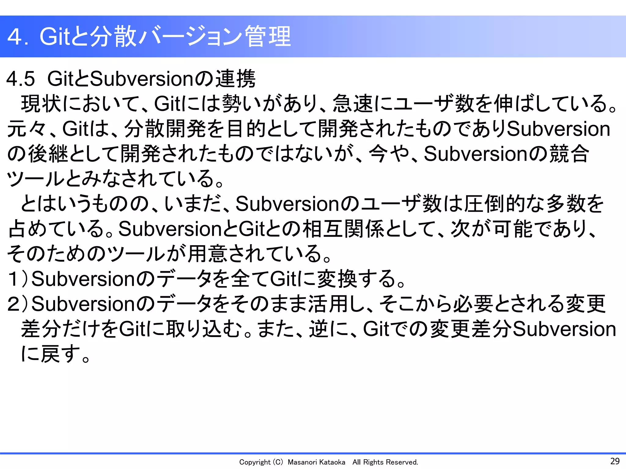 29 
Copyright (C) Masanori KataokaAll Rights Reserved. 
４．Gitと分散バージョン管理 
4.5 GitとSubversionの連携 
現状において、Gitには勢いがあり、急速にユーザ数を伸ばしている。 元々、Gitは、分散開発を目的として開発されたものでありSubversion の後継として開発されたものではないが、今や、Subversionの競合 ツールとみなされている。 
とはいうものの、いまだ、Subversionのユーザ数は圧倒的な多数を 占めている。SubversionとGitとの相互関係として、次が可能であり、 そのためのツールが用意されている。 
１）Subversionのデータを全てGitに変換する。 
２）Subversionのデータをそのまま活用し、そこから必要とされる変更 
差分だけをGitに取り込む。また、逆に、Gitでの変更差分Subversion 
に戻す。  