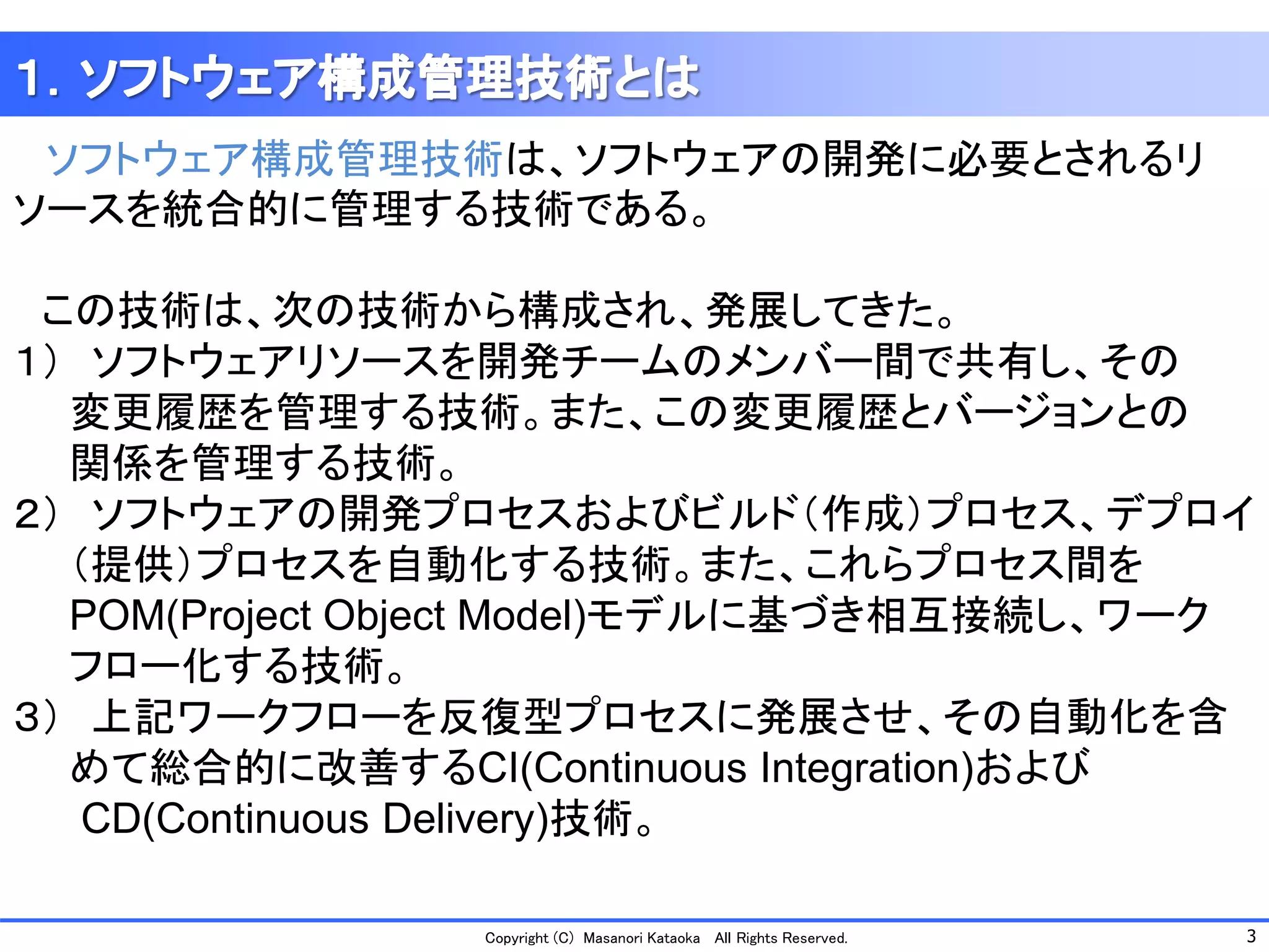 3 
Copyright (C) Masanori KataokaAll Rights Reserved. 
ソフトウェア構成管理技術は、ソフトウェアの開発に必要とされるリ ソースを統合的に管理する技術である。 
この技術は、次の技術から構成され、発展してきた。 
１）ソフトウェアリソースを開発チームのメンバー間で共有し、その 
変更履歴を管理する技術。また、この変更履歴とバージョンとの 
関係を管理する技術。 
２）ソフトウェアの開発プロセスおよびビルド（作成）プロセス、デプロイ 
（提供）プロセスを自動化する技術。また、これらプロセス間を 
POM(Project ObjectModel)モデルに基づき相互接続し、ワーク 
フロー化する技術。 
３）上記ワークフローを反復型プロセスに発展させ、その自動化を含 
めて総合的に改善するCI(Continuous Integration)および 
CD(Continuous Delivery)技術。  