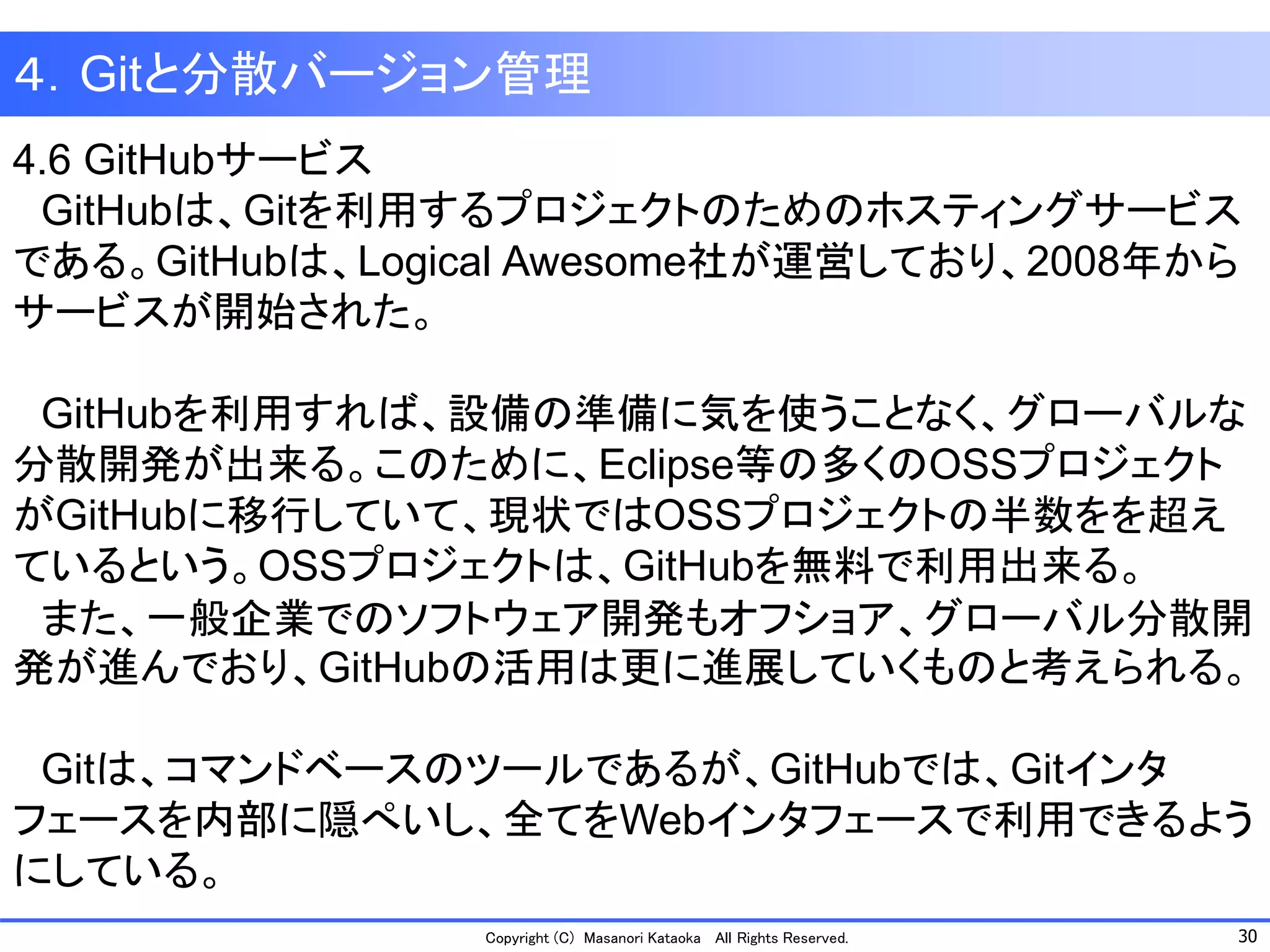 30 
Copyright (C) Masanori KataokaAll Rights Reserved. 
４．Gitと分散バージョン管理 
4.6 GitHubサービス 
GitHubは、Gitを利用するプロジェクトのためのホスティングサービス である。GitHubは、Logical Awesome社が運営しており、2008年から サービスが開始された。 
GitHubを利用すれば、設備の準備に気を使うことなく、グローバルな 分散開発が出来る。このために、Eclipse等の多くのOSSプロジェクト がGitHubに移行していて、現状ではOSSプロジェクトの半数をを超え ているという。OSSプロジェクトは、GitHubを無料で利用出来る。 
また、一般企業でのソフトウェア開発もオフショア、グローバル分散開 発が進んでおり、GitHubの活用は更に進展していくものと考えられる。 
Gitは、コマンドベースのツールであるが、GitHubでは、Gitインタ フェースを内部に隠ぺいし、全てをWebインタフェースで利用できるよう にしている。  