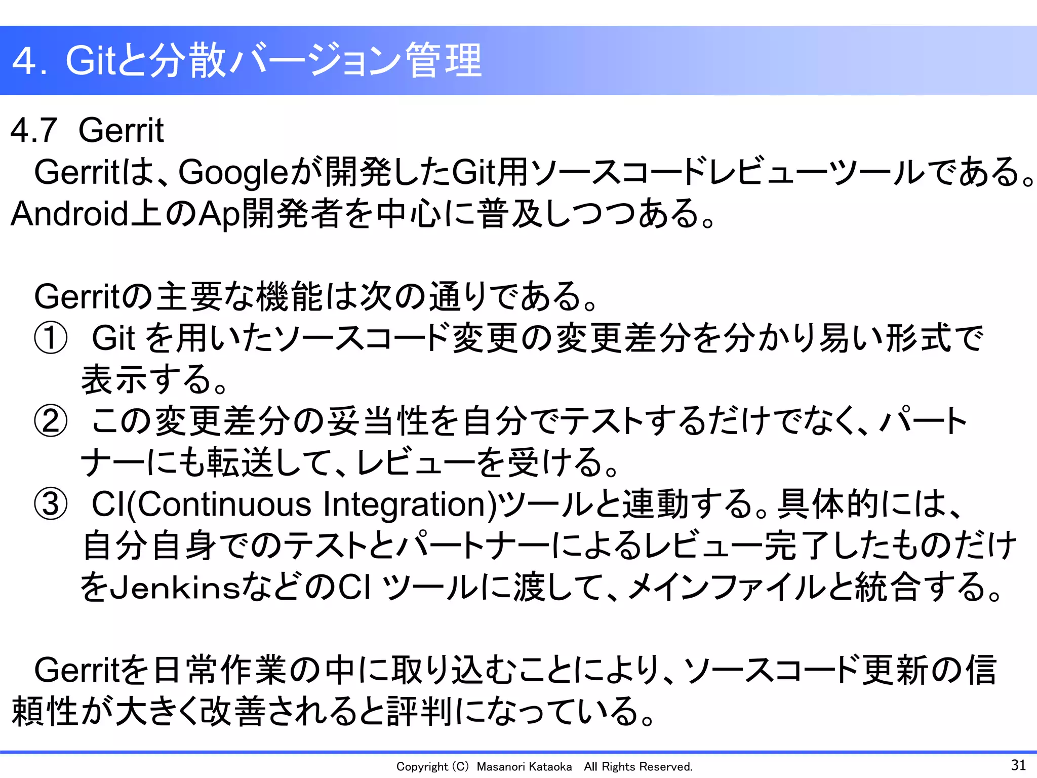 31 
Copyright (C) Masanori KataokaAll Rights Reserved. 
４．Gitと分散バージョン管理 
4.7 Gerrit 
Gerritは、Googleが開発したGit用ソースコードレビューツールである。 
Android上のAp開発者を中心に普及しつつある。 
Gerritの主要な機能は次の通りである。 
①Gitを用いたソースコード変更の変更差分を分かり易い形式で 
表示する。 
②この変更差分の妥当性を自分でテストするだけでなく、パート 
ナーにも転送して、レビューを受ける。 
③CI(Continuous Integration)ツールと連動する。具体的には、 
自分自身でのテストとパートナーによるレビュー完了したものだけ 
をＪｅｎｋｉｎｓなどのCI ツールに渡して、メインファイルと統合する。 
Gerritを日常作業の中に取り込むことにより、ソースコード更新の信 頼性が大きく改善されると評判になっている。  