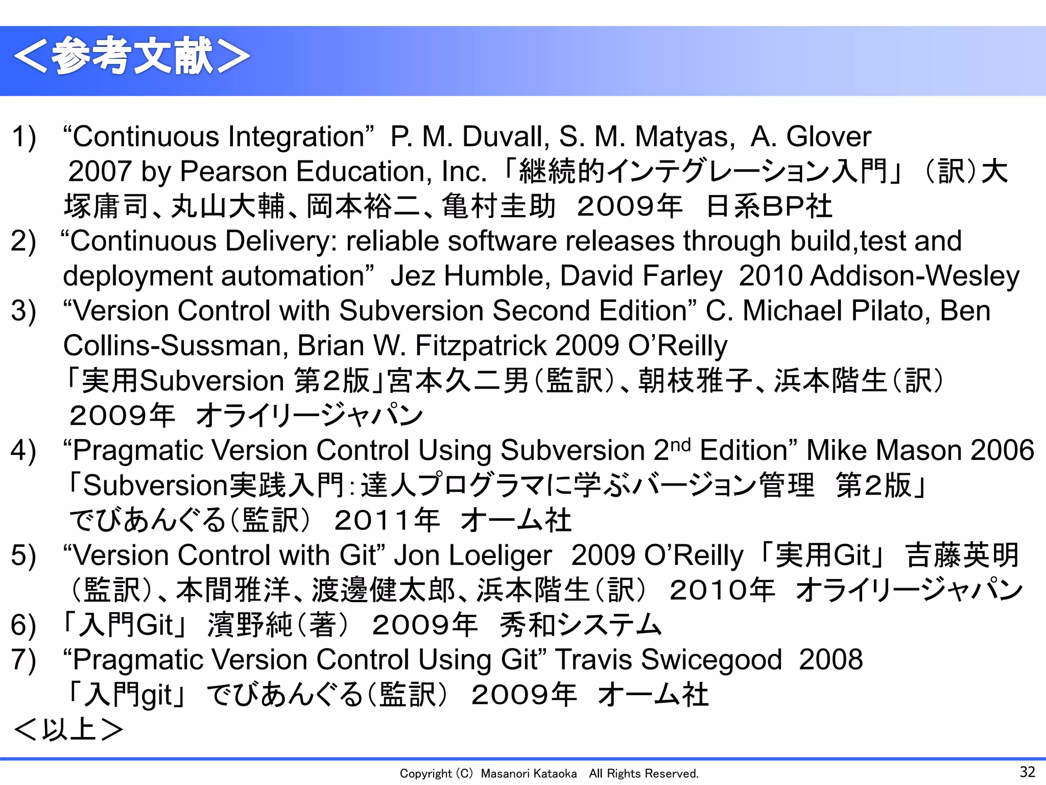 32 
Copyright (C) Masanori KataokaAll Rights Reserved. 
1)“Continuous Integration” P. M. Duvall, S. M. Matyas, A. Glover 
2007 by Pearson Education, Inc. 「継続的インテグレーション入門」（訳）大 塚庸司、丸山大輔、岡本裕二、亀村圭助２００９年日系ＢＰ社 
2) “Continuous Delivery: reliable software releases through build,testand deployment automation” JezHumble, David Farley 2010 Addison-Wesley 
3)“Version Control with Subversion Second Edition” C. Michael Pilato, Ben Collins-Sussman, Brian W. Fitzpatrick 2009 O’Reilly 
「実用Subversion 第２版」宮本久二男（監訳）、朝枝雅子、浜本階生（訳） 
２００９年オライリージャパン 
4)“Pragmatic Version Control Using Subversion 2ndEdition” Mike Mason 2006 
「Subversion実践入門：達人プログラマに学ぶバージョン管理第２版」 
でびあんぐる（監訳）２０１１年オーム社 
5)“Version Control with Git” Jon Loeliger2009 O’Reilly 「実用Git」吉藤英明 
（監訳）、本間雅洋、渡邊健太郎、浜本階生（訳）２０１０年オライリージャパン 
6)「入門Git」濱野純（著）２００９年秀和システム 
7)“Pragmatic Version Control Using Git” Travis Swicegood2008 
「入門git」でびあんぐる（監訳）２００９年オーム社 
＜以上＞ 
