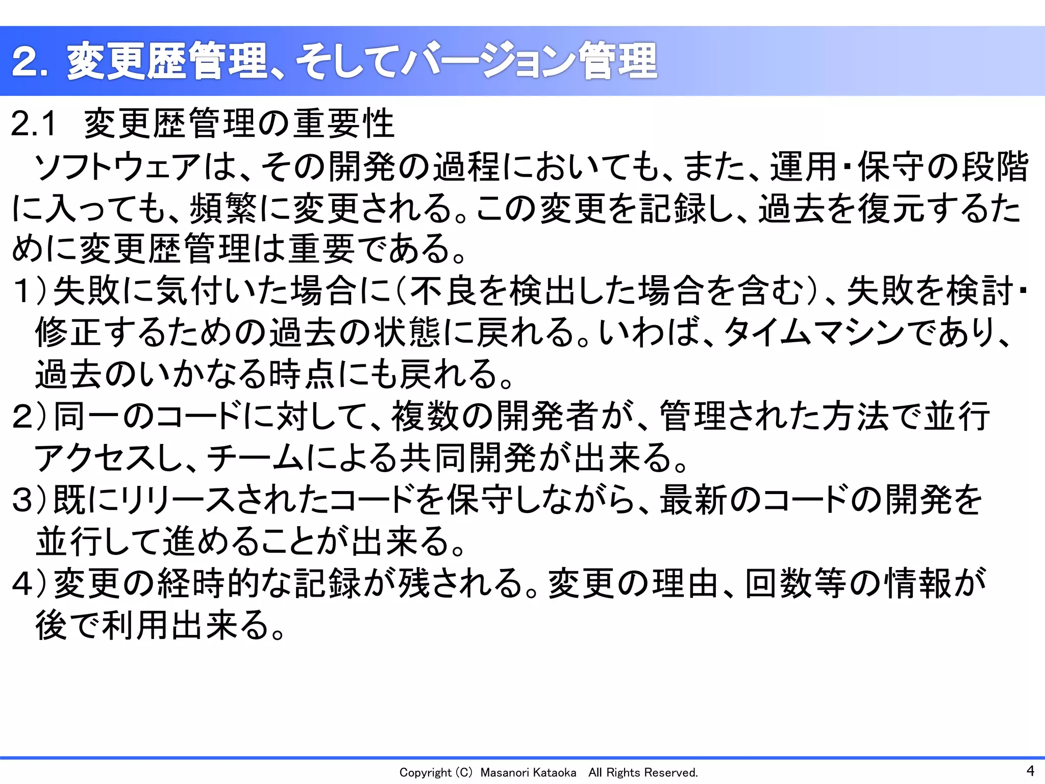 4 
Copyright (C) Masanori KataokaAll Rights Reserved. 
2.1変更歴管理の重要性 
ソフトウェアは、その開発の過程においても、また、運用・保守の段階 に入っても、頻繁に変更される。この変更を記録し、過去を復元するた めに変更歴管理は重要である。 
１）失敗に気付いた場合に（不良を検出した場合を含む）、失敗を検討・ 
修正するための過去の状態に戻れる。いわば、タイムマシンであり、 
過去のいかなる時点にも戻れる。 
２）同一のコードに対して、複数の開発者が、管理された方法で並行 
アクセスし、チームによる共同開発が出来る。 
３）既にリリースされたコードを保守しながら、最新のコードの開発を 
並行して進めることが出来る。 
４）変更の経時的な記録が残される。変更の理由、回数等の情報が 
後で利用出来る。  
