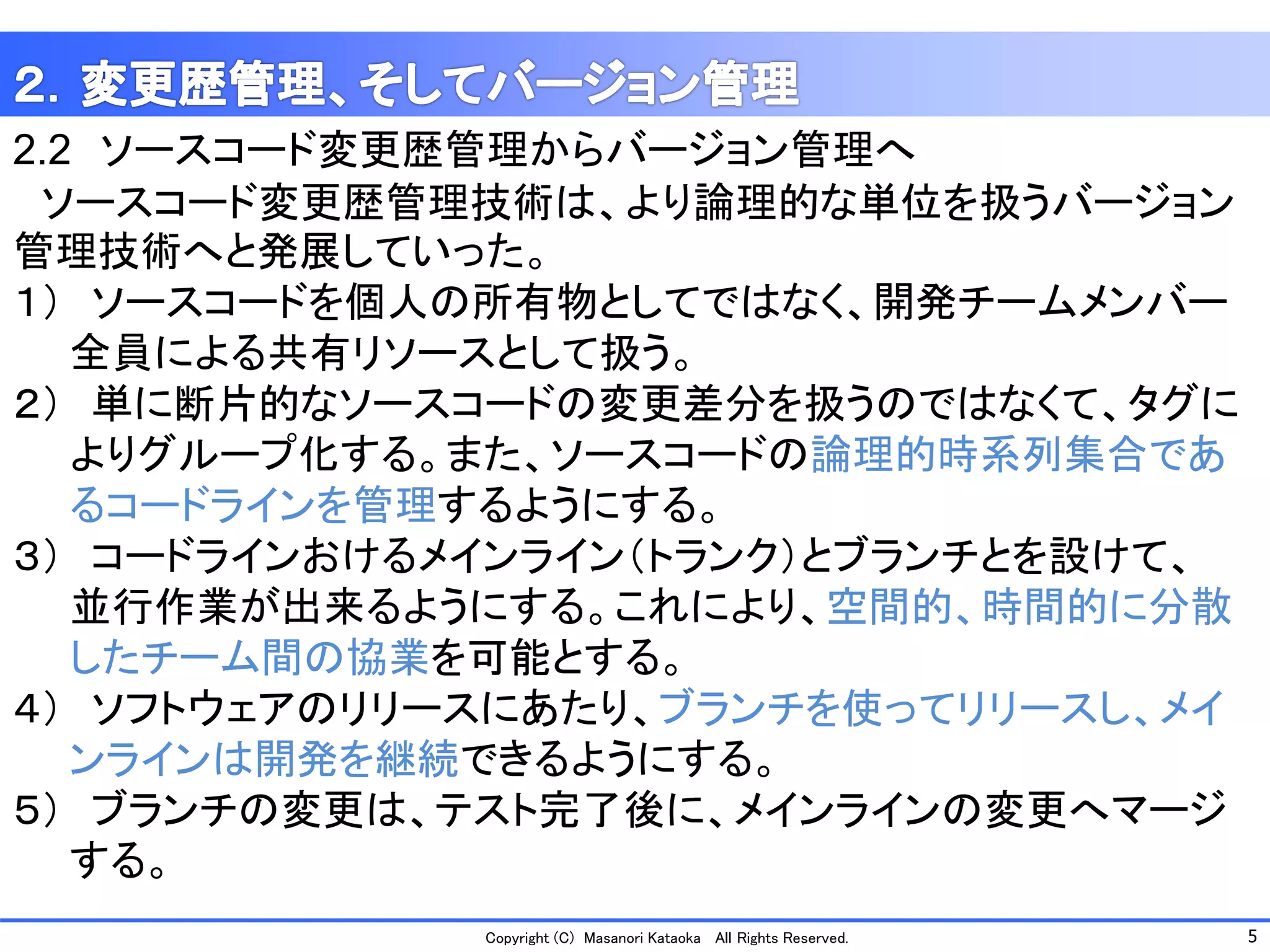 5 
Copyright (C) Masanori KataokaAll Rights Reserved. 
2.2ソースコード変更歴管理からバージョン管理へ 
ソースコード変更歴管理技術は、より論理的な単位を扱うバージョン 管理技術へと発展していった。 
１）ソースコードを個人の所有物としてではなく、開発チームメンバー 
全員による共有リソースとして扱う。 
２）単に断片的なソースコードの変更差分を扱うのではなくて、タグに 
よりグループ化する。また、ソースコードの論理的時系列集合であ 
るコードラインを管理するようにする。 
３）コードラインおけるメインライン（トランク）とブランチとを設けて、 
並行作業が出来るようにする。これにより、空間的、時間的に分散 
したチーム間の協業を可能とする。 
４）ソフトウェアのリリースにあたり、ブランチを使ってリリースし、メイ 
ンラインは開発を継続できるようにする。 
５）ブランチの変更は、テスト完了後に、メインラインの変更へマージ 
する。  