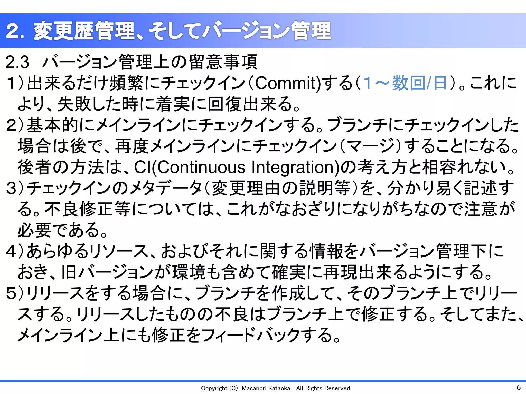 6 
Copyright (C) Masanori KataokaAll Rights Reserved. 
2.3バージョン管理上の留意事項 
１）出来るだけ頻繁にチェックイン（Commit)する（１～数回/日）。これに 
より、失敗した時に着実に回復出来る。 
２）基本的にメインラインにチェックインする。ブランチにチェックインした 
場合は後で、再度メインラインにチェックイン（マージ）することになる。 
後者の方法は、CI(ContinuousIntegration)の考え方と相容れない。 
３）チェックインのメタデータ（変更理由の説明等）を、分かり易く記述す 
る。不良修正等については、これがなおざりになりがちなので注意が 
必要である。 
４）あらゆるリソース、およびそれに関する情報をバージョン管理下に 
おき、旧バージョンが環境も含めて確実に再現出来るようにする。 
５）リリースをする場合に、ブランチを作成して、そのブランチ上でリリー 
スする。リリースしたものの不良はブランチ上で修正する。そしてまた、 
メインライン上にも修正をフィードバックする。  