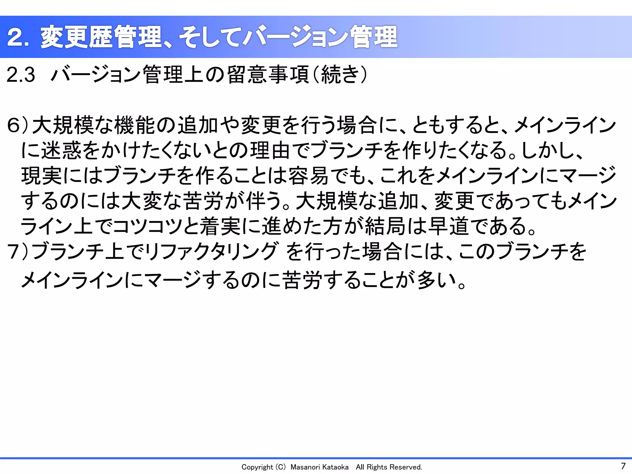 7 
Copyright (C) Masanori KataokaAll Rights Reserved. 
2.3バージョン管理上の留意事項（続き） 
６）大規模な機能の追加や変更を行う場合に、ともすると、メインライン 
に迷惑をかけたくないとの理由でブランチを作りたくなる。しかし、 
現実にはブランチを作ることは容易でも、これをメインラインにマージ 
するのには大変な苦労が伴う。大規模な追加、変更であってもメイン 
ライン上でコツコツと着実に進めた方が結局は早道である。 
７）ブランチ上でリファクタリングを行った場合には、このブランチを 
メインラインにマージするのに苦労することが多い。  