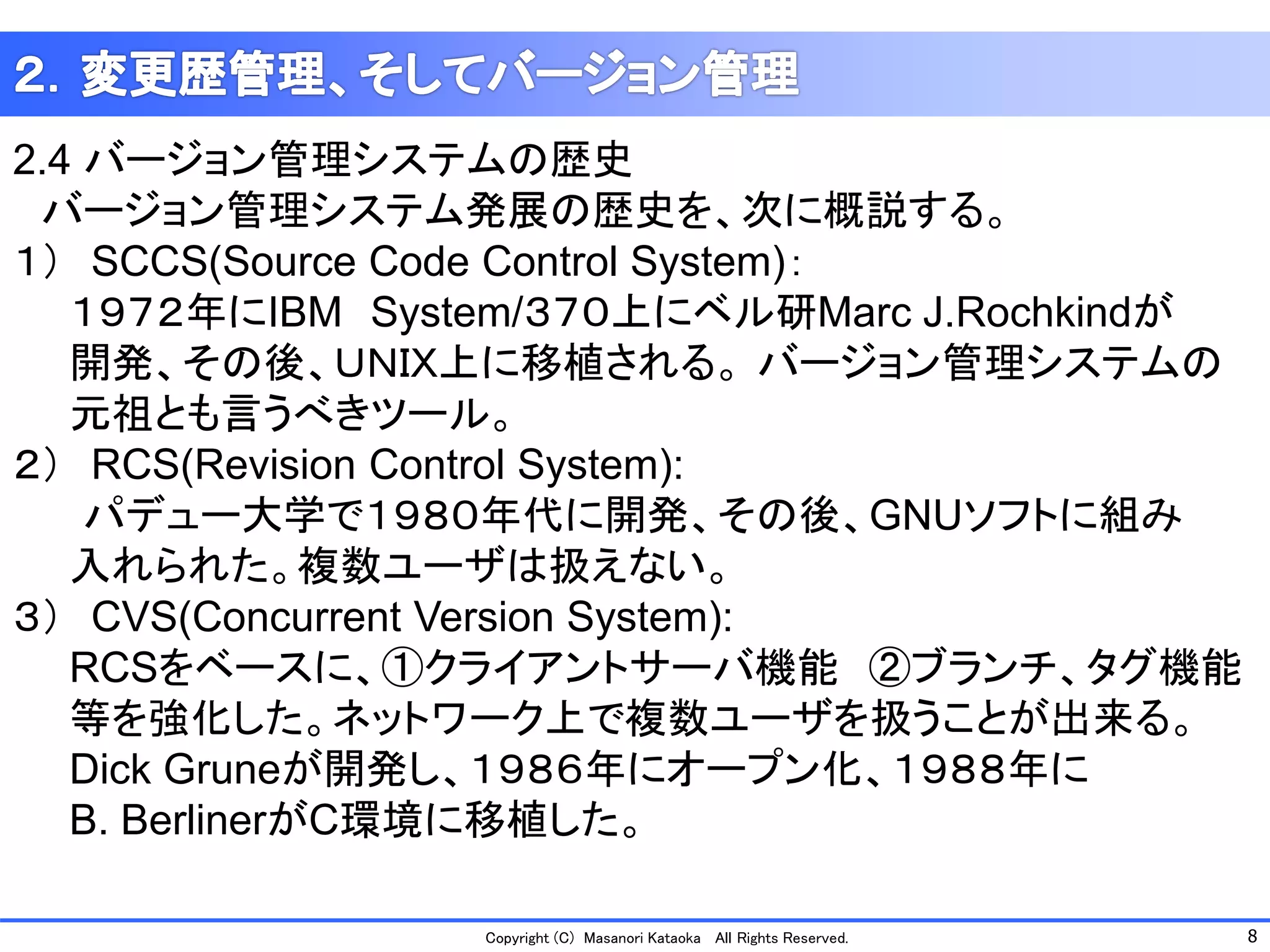 8 
Copyright (C) Masanori KataokaAll Rights Reserved. 
2.4 バージョン管理システムの歴史 
バージョン管理システム発展の歴史を、次に概説する。 
１）SCCS(Source Code Control System)： 
１９７２年にIBMSystem/３７０上にベル研Marc J.Rochkindが 
開発、その後、ＵＮＩＸ上に移植される。バージョン管理システムの 
元祖とも言うべきツール。 
２）RCS(Revision Control System): 
パデュー大学で１９８０年代に開発、その後、GNUソフトに組み 
入れられた。複数ユーザは扱えない。 
３）CVS(Concurrent Version System): 
RCSをベースに、①クライアントサーバ機能②ブランチ、タグ機能 
等を強化した。ネットワーク上で複数ユーザを扱うことが出来る。 
Dick Gruneが開発し、１９８６年にオープン化、１９８８年に 
B. BerlinerがC環境に移植した。  