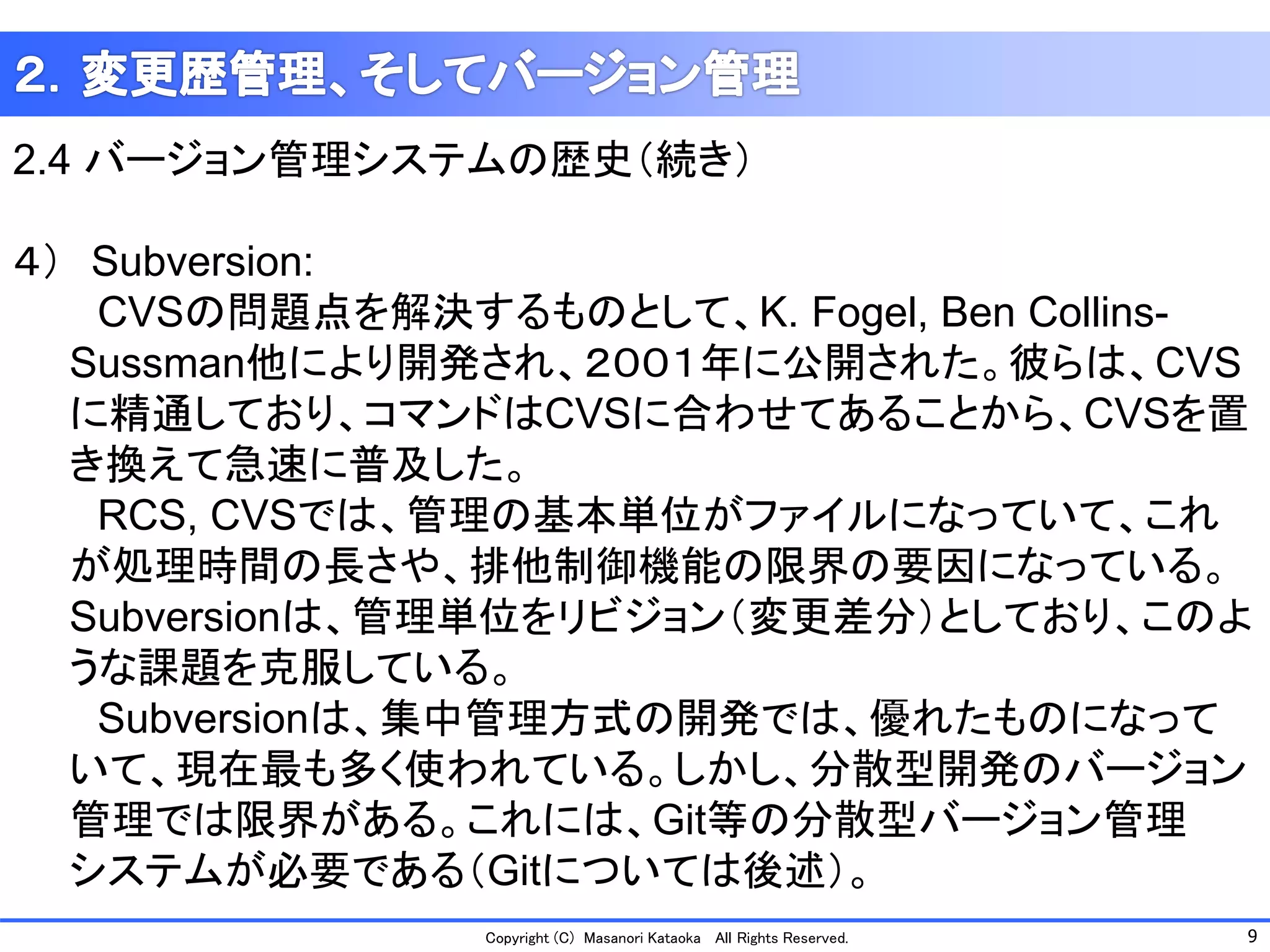 9 
Copyright (C) Masanori KataokaAll Rights Reserved. 
2.4 バージョン管理システムの歴史（続き） 
４）Subversion: 
CVSの問題点を解決するものとして、K. Fogel, BenCollins- 
Sussman他により開発され、２００１年に公開された。彼らは、CVS 
に精通しており、コマンドはCVSに合わせてあることから、CVSを置 
き換えて急速に普及した。 
RCS, CVSでは、管理の基本単位がファイルになっていて、これ 
が処理時間の長さや、排他制御機能の限界の要因になっている。 
Subversionは、管理単位をリビジョン（変更差分）としており、このよ 
うな課題を克服している。 
Subversionは、集中管理方式の開発では、優れたものになって 
いて、現在最も多く使われている。しかし、分散型開発のバージョン 
管理では限界がある。これには、Git等の分散型バージョン管理 
システムが必要である（Gitについては後述）。  