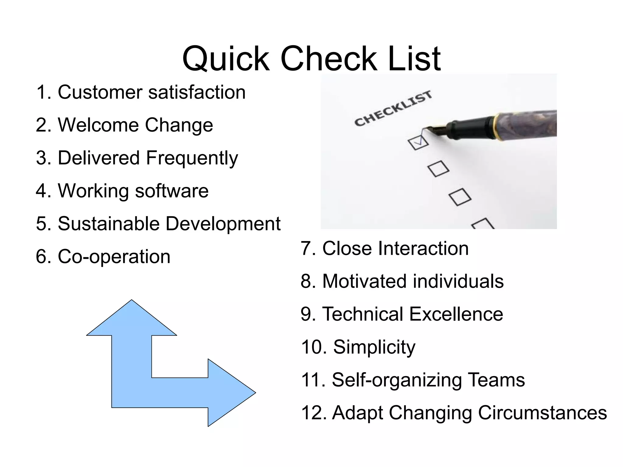 Quick Check List 
1. Customer satisfaction 
2. Welcome Change 
3. Delivered Frequently 
4. Working software 
5. Sustainable Development 
6. Co-operation 7. Close Interaction 
8. Motivated individuals 
9. Technical Excellence 
10. Simplicity 
11. Self-organizing Teams 
12. Adapt Changing Circumstances 
 
