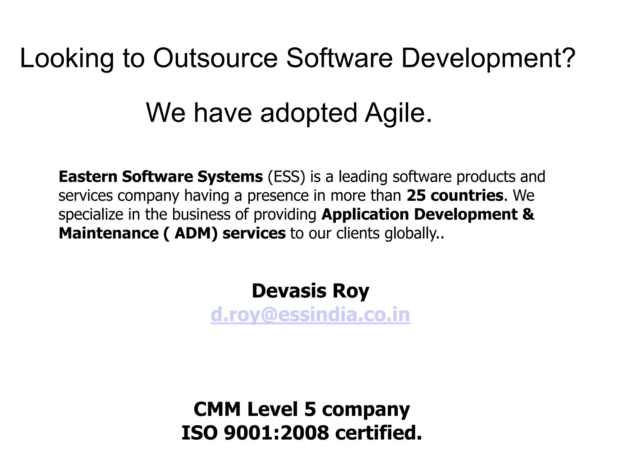 Looking to Outsource Software Development? 
We have adopted Agile. 
Eastern Software Systems (ESS) is a leading software products and 
services company having a presence in more than 25 countries. We 
specialize in the business of providing Application Development & 
Maintenance ( ADM) services to our clients globally.. 
Devasis Roy 
d.roy@essindia.co.in 
CMM Level 5 company 
ISO 9001:2008 certified. 
