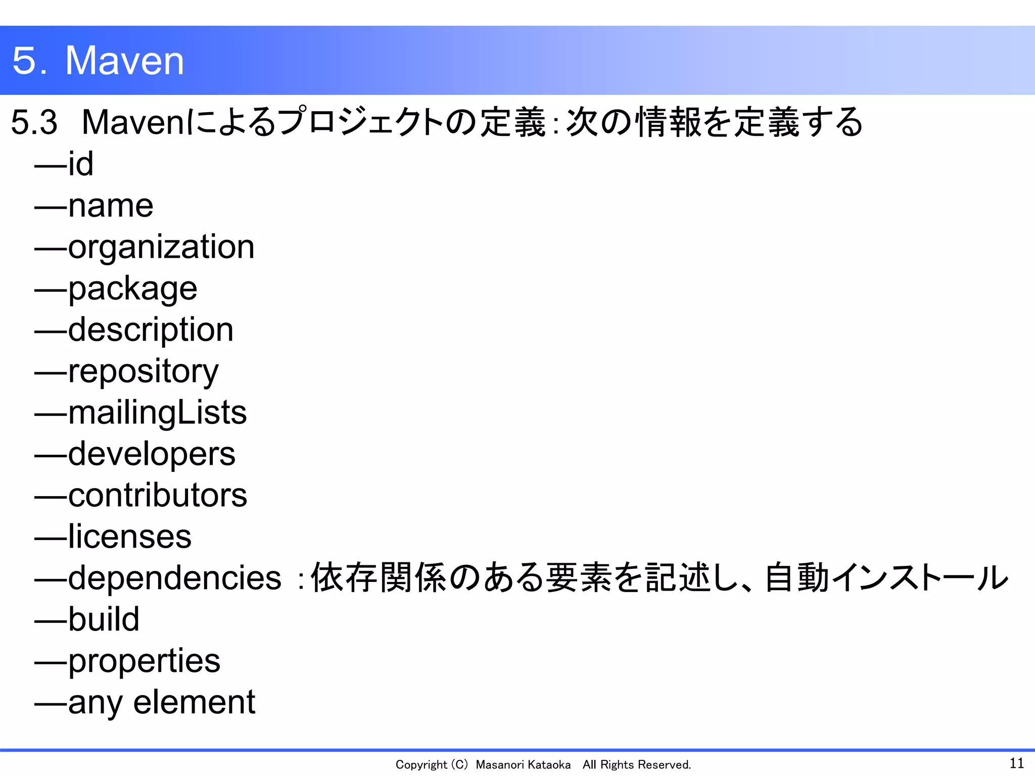 11 
Copyright (C) Masanori Kataoka All Rights Reserved. 
５．Maven 
5.3Mavenによるプロジェクトの定義：次の情報を定義する 
―id 
―name 
―organization 
―package 
―description 
―repository 
―mailingLists 
―developers 
―contributors 
―licenses 
―dependencies ：依存関係のある要素を記述し、自動インストール 
―build 
―properties 
―any element  