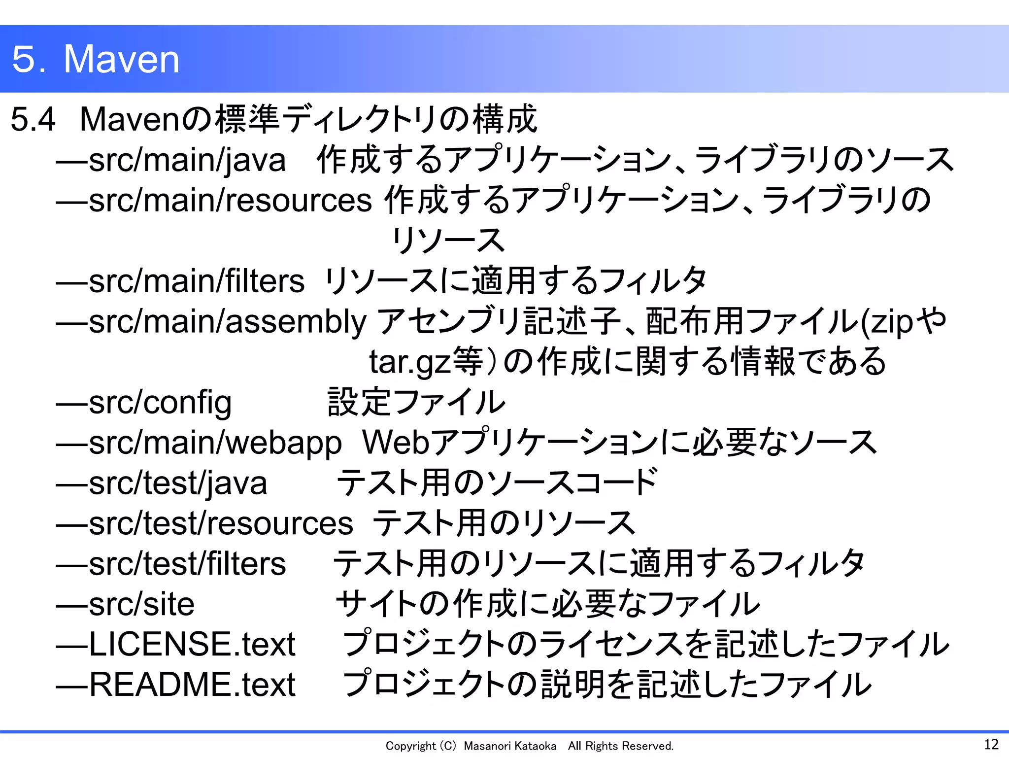 12 
Copyright (C) Masanori Kataoka All Rights Reserved. 
５．Maven 
5.4Mavenの標準ディレクトリの構成 
―src/main/java 作成するアプリケーション、ライブラリのソース 
―src/main/resources 作成するアプリケーション、ライブラリの 
リソース 
―src/main/filters リソースに適用するフィルタ 
―src/main/assembly アセンブリ記述子、配布用ファイル(zipや 
tar.gz等）の作成に関する情報である 
―src/config 設定ファイル 
―src/main/webapp Webアプリケーションに必要なソース 
―src/test/java テスト用のソースコード 
―src/test/resources テスト用のリソース 
―src/test/filters テスト用のリソースに適用するフィルタ 
―src/site サイトの作成に必要なファイル 
―LICENSE.text プロジェクトのライセンスを記述したファイル 
―README.text プロジェクトの説明を記述したファイル 
 