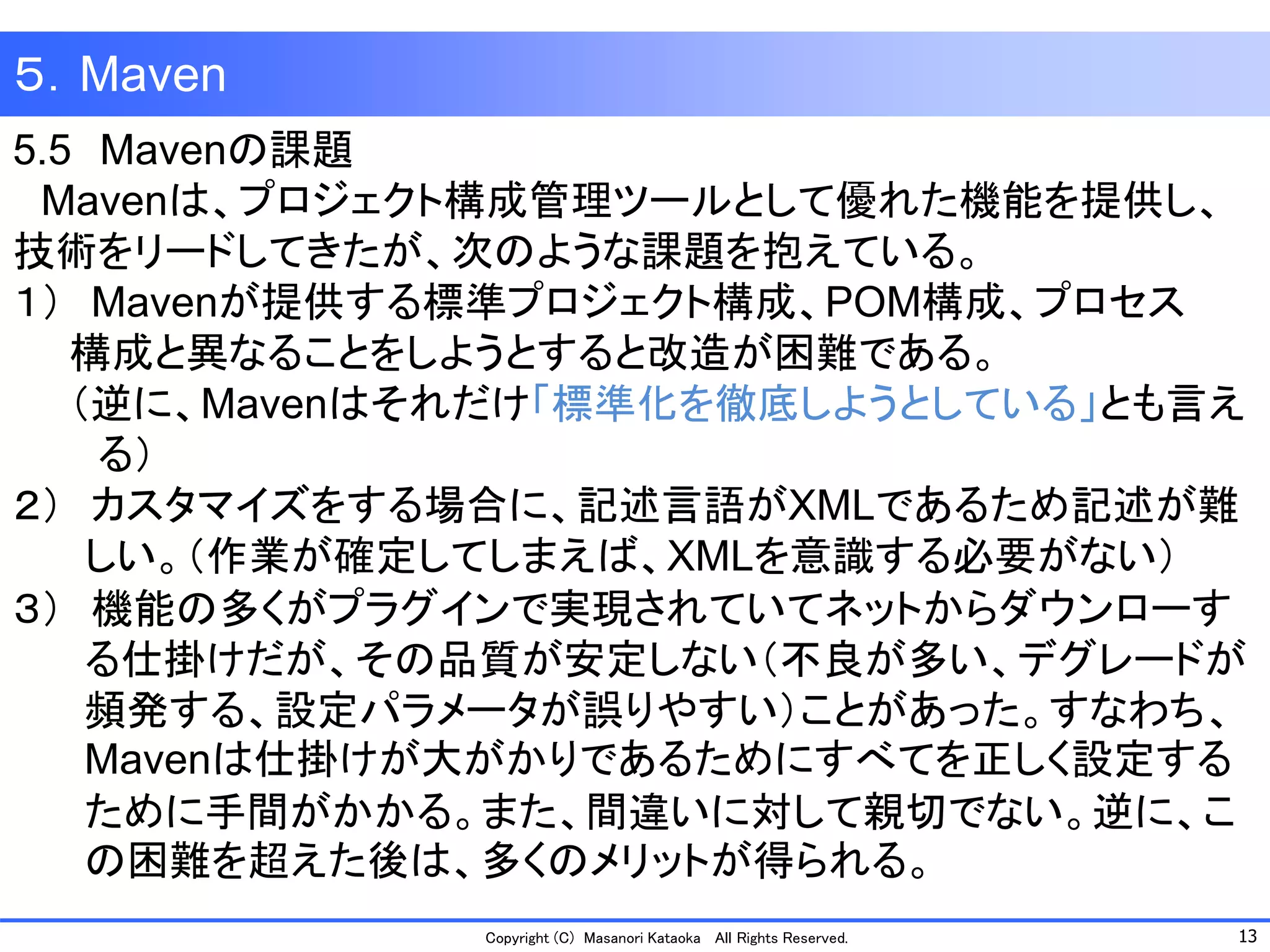 13 
Copyright (C) Masanori Kataoka All Rights Reserved. 
５．Maven 
5.5Mavenの課題 
Mavenは、プロジェクト構成管理ツールとして優れた機能を提供し、 技術をリードしてきたが、次のような課題を抱えている。 
１）Mavenが提供する標準プロジェクト構成、POM構成、プロセス 
構成と異なることをしようとすると改造が困難である。 
（逆に、Mavenはそれだけ「標準化を徹底しようとしている」とも言え 
る） 
２）カスタマイズをする場合に、記述言語がXMLであるため記述が難 しい。（作業が確定してしまえば、XMLを意識する必要がない） 
３）機能の多くがプラグインで実現されていてネットからダウンローす る仕掛けだが、その品質が安定しない（不良が多い、デグレードが 頻発する、設定パラメータが誤りやすい）ことがあった。すなわち、 Mavenは仕掛けが大がかりであるためにすべてを正しく設定する ために手間がかかる。また、間違いに対して親切でない。逆に、こ の困難を超えた後は、多くのメリットが得られる。  