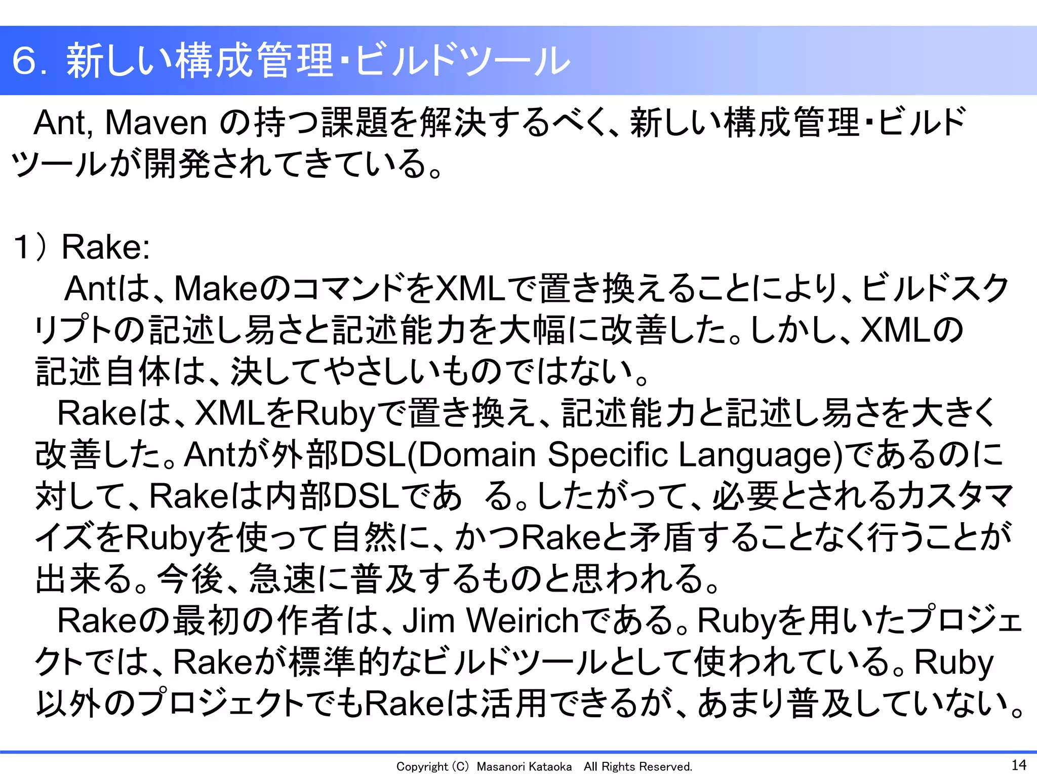 14 
Copyright (C) Masanori Kataoka All Rights Reserved. 
６．新しい構成管理・ビルドツール 
Ant, Maven の持つ課題を解決するべく、新しい構成管理・ビルド ツールが開発されてきている。 
１）Rake: 
Antは、MakeのコマンドをXMLで置き換えることにより、ビルドスク 
リプトの記述し易さと記述能力を大幅に改善した。しかし、XMLの 
記述自体は、決してやさしいものではない。 
Rakeは、XMLをRubyで置き換え、記述能力と記述し易さを大きく 
改善した。Antが外部DSL(Domain Specific Language)であるのに 
対して、Rakeは内部DSLである。したがって、必要とされるカスタマ 
イズをRubyを使って自然に、かつRakeと矛盾することなく行うことが 
出来る。今後、急速に普及するものと思われる。 
Rakeの最初の作者は、Jim Weirichである。Rubyを用いたプロジェ 
クトでは、Rakeが標準的なビルドツールとして使われている。Ruby 
以外のプロジェクトでもRakeは活用できるが、あまり普及していない。  