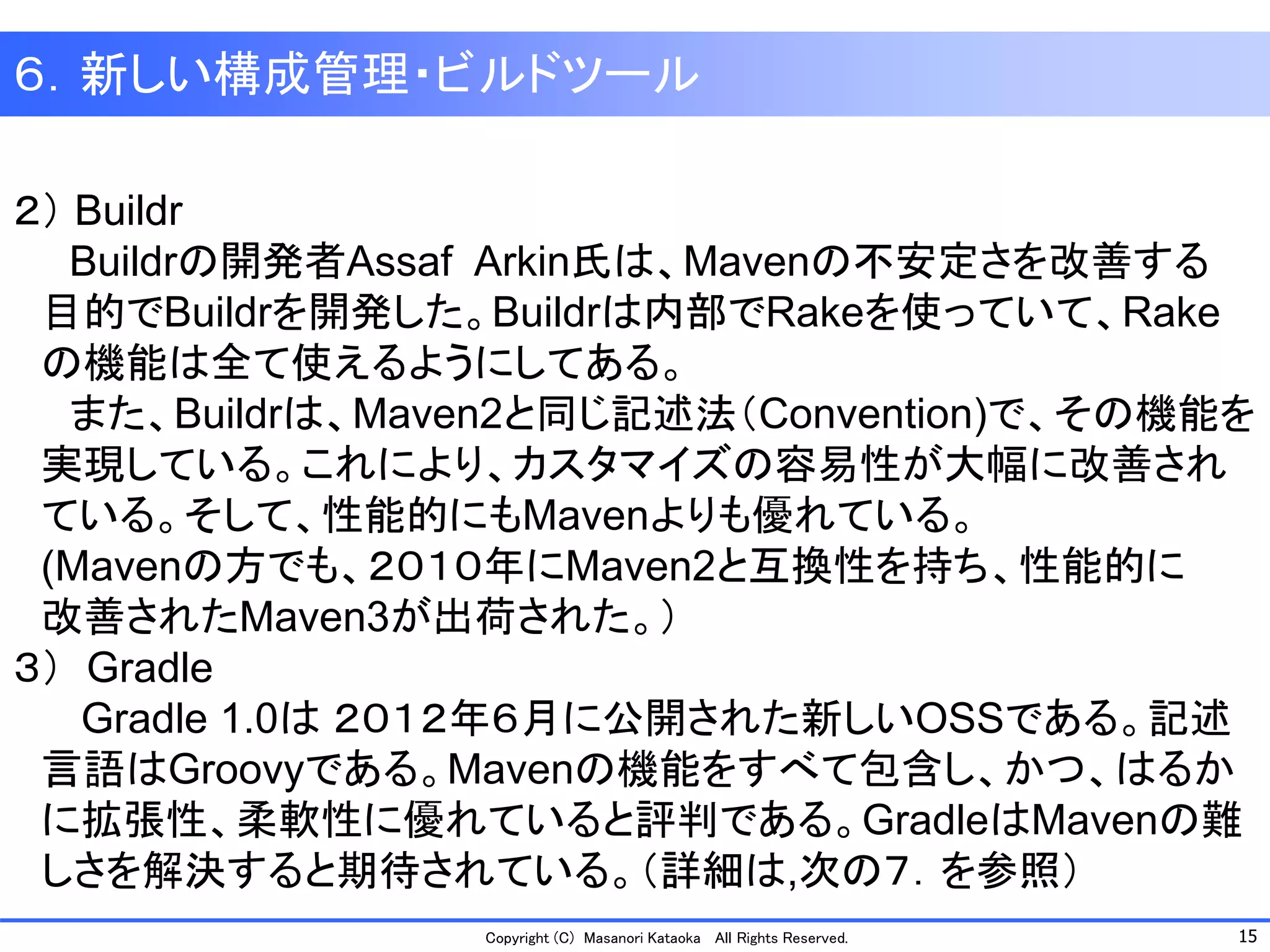 15 
Copyright (C) Masanori Kataoka All Rights Reserved. 
６．新しい構成管理・ビルドツール 
２）Buildr 
Buildrの開発者Assaf Arkin氏は、Mavenの不安定さを改善する 
目的でBuildrを開発した。Buildrは内部でRakeを使っていて、Rake 
の機能は全て使えるようにしてある。 
また、Buildrは、Maven2と同じ記述法（Convention)で、その機能を 
実現している。これにより、カスタマイズの容易性が大幅に改善され 
ている。そして、性能的にもMavenよりも優れている。 
(Mavenの方でも、２０１０年にMaven2と互換性を持ち、性能的に 
改善されたMaven3が出荷された。） 
３）Gradle 
Gradle 1.0は２０１２年６月に公開された新しいOSSである。記述 
言語はGroovyである。Mavenの機能をすべて包含し、かつ、はるか 
に拡張性、柔軟性に優れていると評判である。GradleはMavenの難 
しさを解決すると期待されている。（詳細は,次の７．を参照）  