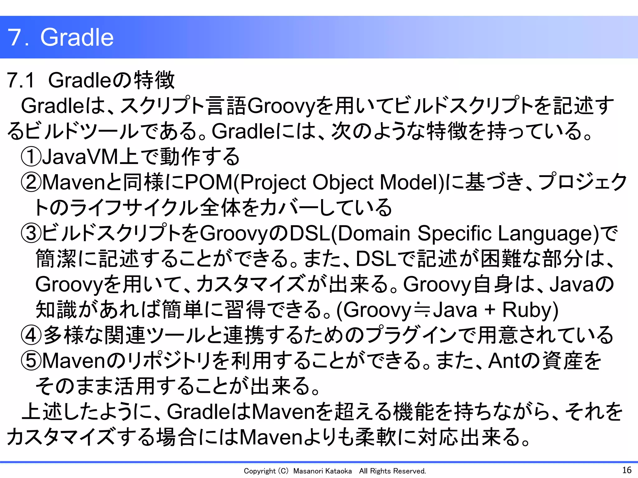 16 
Copyright (C) Masanori Kataoka All Rights Reserved. 
７．Gradle 
7.1 Gradleの特徴 
Gradleは、スクリプト言語Groovyを用いてビルドスクリプトを記述す るビルドツールである。Gradleには、次のような特徴を持っている。 
①JavaVM上で動作する 
②Mavenと同様にPOM(Project Object Model)に基づき、プロジェク 
トのライフサイクル全体をカバーしている 
③ビルドスクリプトをGroovyのDSL(Domain Specific Language)で 
簡潔に記述することができる。また、DSLで記述が困難な部分は、 
Groovyを用いて、カスタマイズが出来る。Groovy自身は、Javaの 
知識があれば簡単に習得できる。(Groovy≒Java + Ruby) 
④多様な関連ツールと連携するためのプラグインで用意されている 
⑤Mavenのリポジトリを利用することができる。また、Antの資産を 
そのまま活用することが出来る。 
上述したように、GradleはMavenを超える機能を持ちながら、それを 
カスタマイズする場合にはMavenよりも柔軟に対応出来る。  