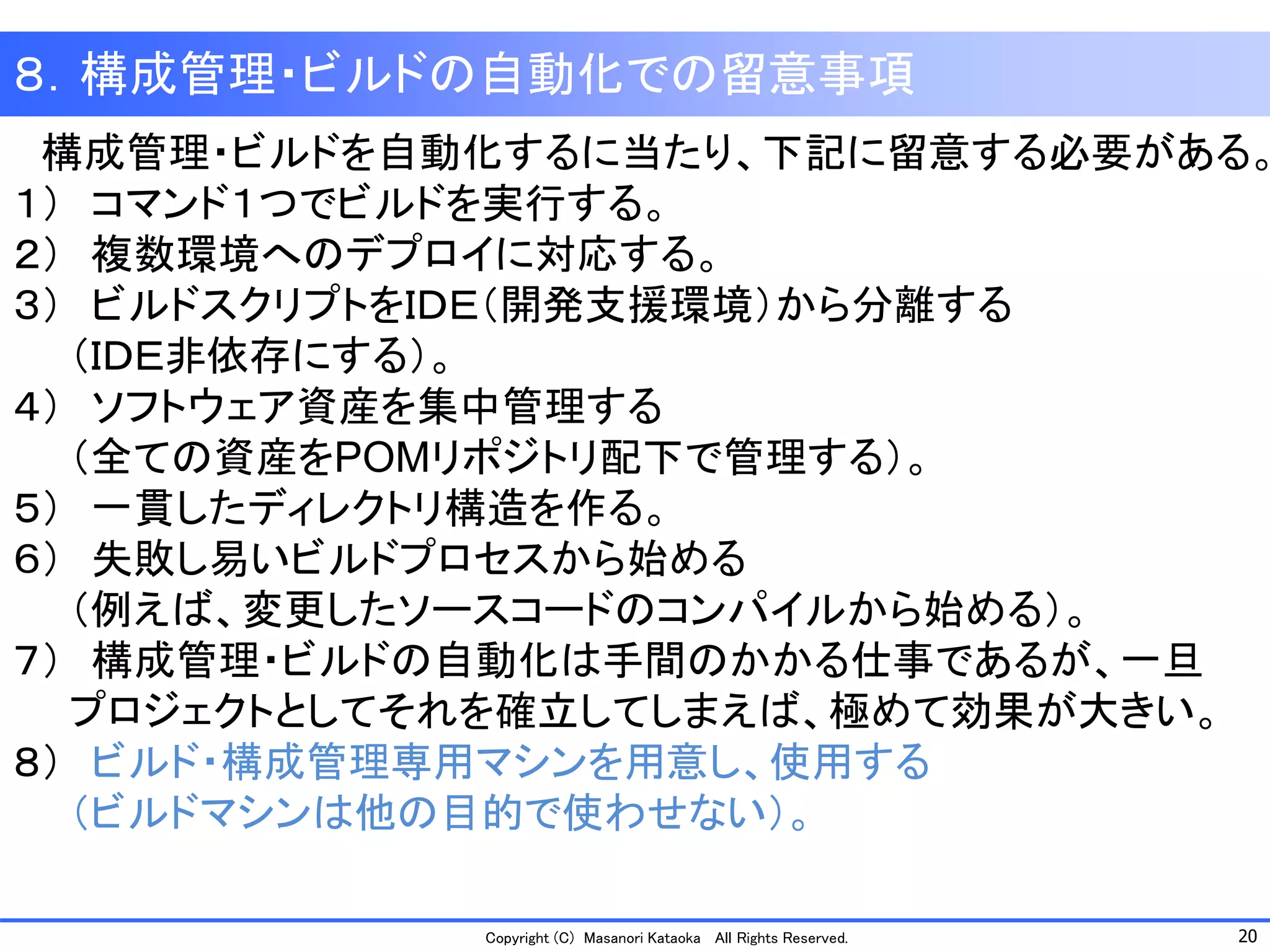 20 
Copyright (C) Masanori Kataoka All Rights Reserved. 
構成管理・ビルドを自動化するに当たり、下記に留意する必要がある。 
１）コマンド１つでビルドを実行する。 
２）複数環境へのデプロイに対応する。 
３）ビルドスクリプトをＩＤＥ（開発支援環境）から分離する 
（ＩＤＥ非依存にする）。 
４）ソフトウェア資産を集中管理する 
（全ての資産をPOMリポジトリ配下で管理する）。 
５）一貫したディレクトリ構造を作る。 
６）失敗し易いビルドプロセスから始める 
（例えば、変更したソースコードのコンパイルから始める）。 
７）構成管理・ビルドの自動化は手間のかかる仕事であるが、一旦 
プロジェクトとしてそれを確立してしまえば、極めて効果が大きい。 
８）ビルド・構成管理専用マシンを用意し、使用する 
（ビルドマシンは他の目的で使わせない）。 
８．構成管理・ビルドの自動化での留意事項  