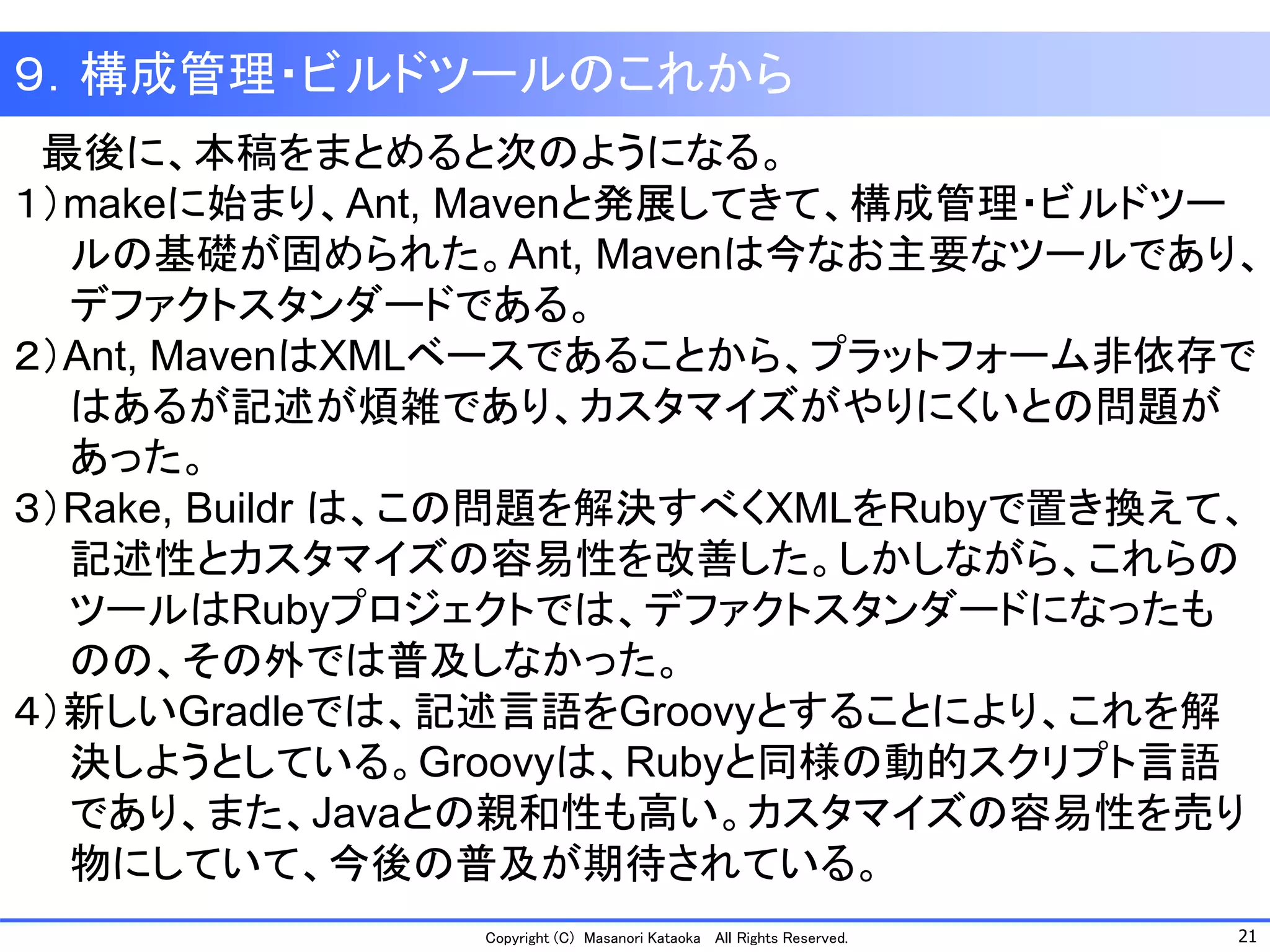 21 
Copyright (C) Masanori Kataoka All Rights Reserved. 
最後に、本稿をまとめると次のようになる。 
１）makeに始まり、Ant, Mavenと発展してきて、構成管理・ビルドツー 
ルの基礎が固められた。Ant, Mavenは今なお主要なツールであり、 
デファクトスタンダードである。 
２）Ant, MavenはXMLベースであることから、プラットフォーム非依存で 
はあるが記述が煩雑であり、カスタマイズがやりにくいとの問題が 
あった。 
３）Rake, Buildr は、この問題を解決すべくXMLをRubyで置き換えて、 
記述性とカスタマイズの容易性を改善した。しかしながら、これらの 
ツールはRubyプロジェクトでは、デファクトスタンダードになったも 
のの、その外では普及しなかった。 
４）新しいGradleでは、記述言語をGroovyとすることにより、これを解 
決しようとしている。Groovyは、Rubyと同様の動的スクリプト言語 
であり、また、Javaとの親和性も高い。カスタマイズの容易性を売り 
物にしていて、今後の普及が期待されている。 
９．構成管理・ビルドツールのこれから  