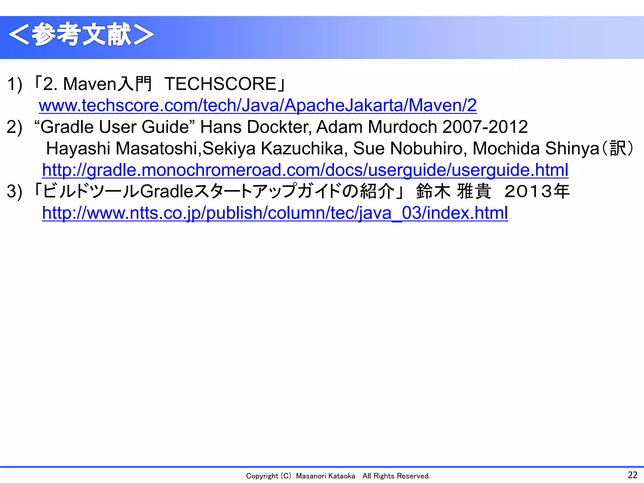 22 
Copyright (C) Masanori Kataoka All Rights Reserved. 
1)「2. Maven入門TECHSCORE」 www.techscore.com/tech/Java/ApacheJakarta/Maven/2 
2)“Gradle User Guide” Hans Dockter, Adam Murdoch2007-2012 
Hayashi Masatoshi,Sekiya Kazuchika, Sue Nobuhiro, Mochida Shinya（訳） 
http://gradle.monochromeroad.com/docs/userguide/userguide.html 
3)「ビルドツールGradleスタートアップガイドの紹介」鈴木雅貴２０１３年 
http://www.ntts.co.jp/publish/column/tec/java_03/index.html 
