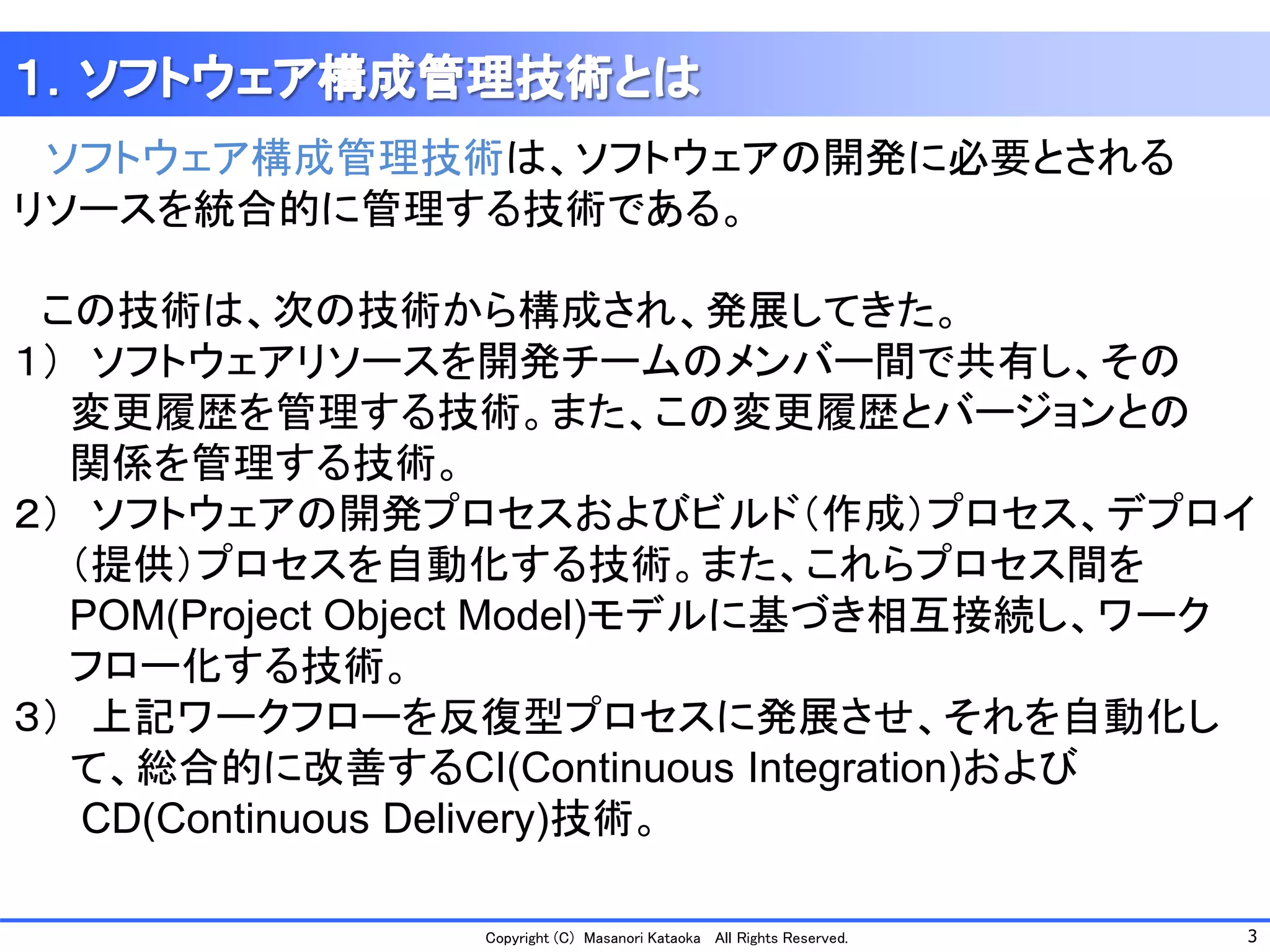 3 
Copyright (C) Masanori Kataoka All Rights Reserved. 
ソフトウェア構成管理技術は、ソフトウェアの開発に必要とされる 
リソースを統合的に管理する技術である。 
この技術は、次の技術から構成され、発展してきた。 
１）ソフトウェアリソースを開発チームのメンバー間で共有し、その 
変更履歴を管理する技術。また、この変更履歴とバージョンとの 
関係を管理する技術。 
２）ソフトウェアの開発プロセスおよびビルド（作成）プロセス、デプロイ 
（提供）プロセスを自動化する技術。また、これらプロセス間を 
POM(Project ObjectModel)モデルに基づき相互接続し、ワーク 
フロー化する技術。 
３）上記ワークフローを反復型プロセスに発展させ、それを自動化し 
て、総合的に改善するCI(Continuous Integration)および 
CD(Continuous Delivery)技術。  