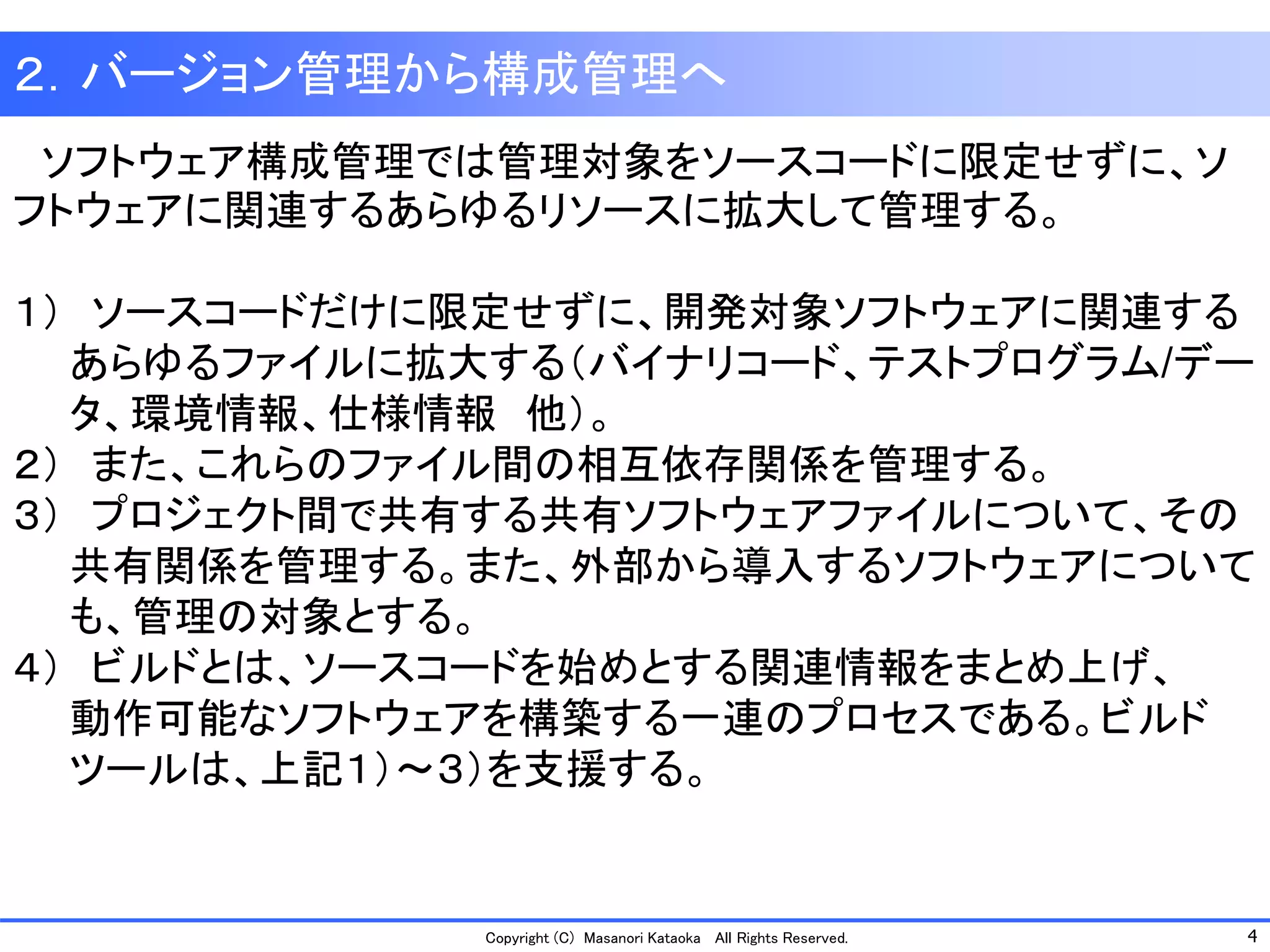 4 
Copyright (C) Masanori Kataoka All Rights Reserved. 
２．バージョン管理から構成管理へ 
ソフトウェア構成管理では管理対象をソースコードに限定せずに、ソ フトウェアに関連するあらゆるリソースに拡大して管理する。 
１）ソースコードだけに限定せずに、開発対象ソフトウェアに関連する 
あらゆるファイルに拡大する（バイナリコード、テストプログラム/デー 
タ、環境情報、仕様情報他）。 
２）また、これらのファイル間の相互依存関係を管理する。 
３）プロジェクト間で共有する共有ソフトウェアファイルについて、その 
共有関係を管理する。また、外部から導入するソフトウェアについて 
も、管理の対象とする。 
４）ビルドとは、ソースコードを始めとする関連情報をまとめ上げ、 
動作可能なソフトウェアを構築する一連のプロセスである。ビルド 
ツールは、上記１）～３）を支援する。  