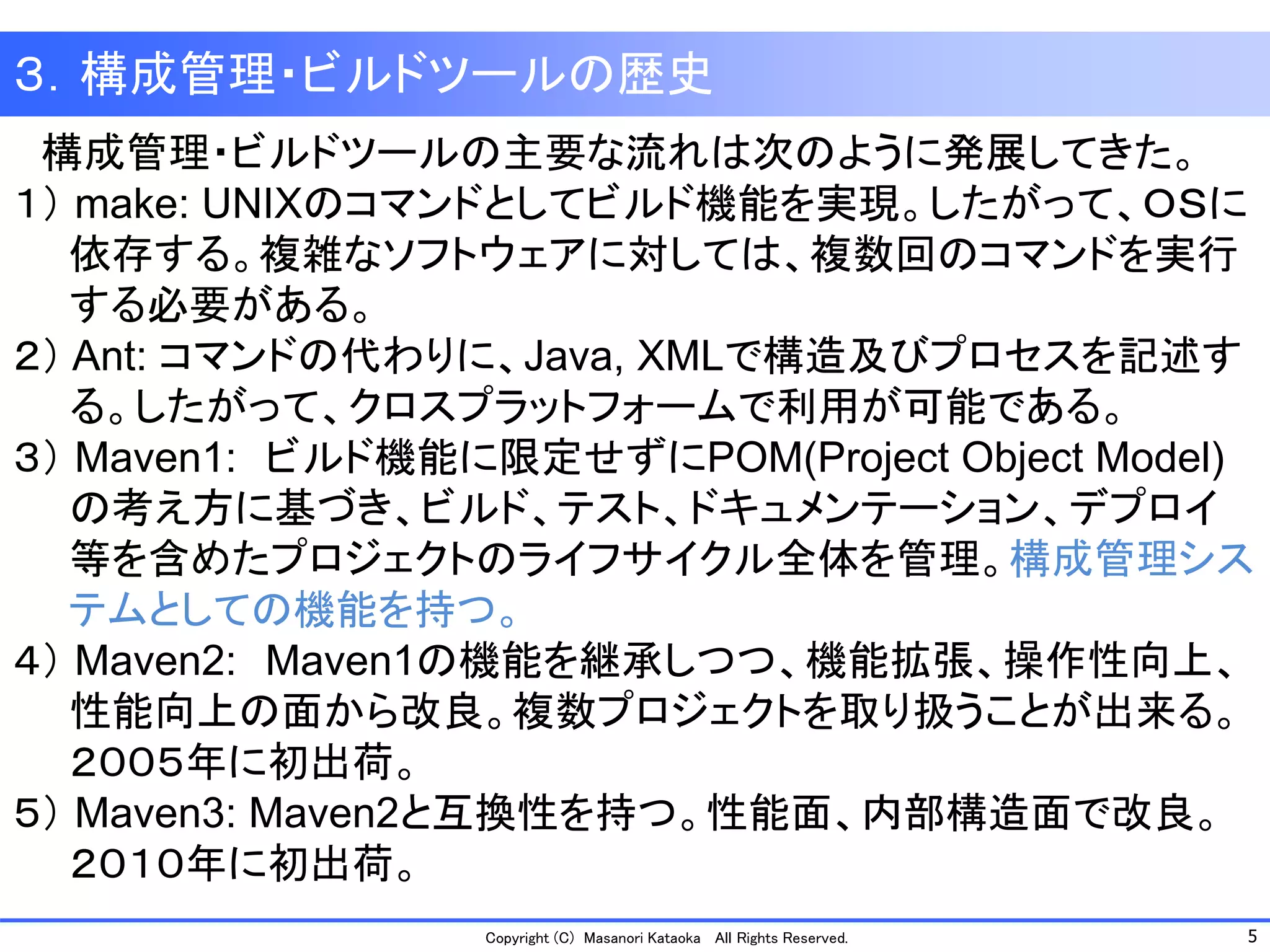 5 
Copyright (C) Masanori Kataoka All Rights Reserved. 
構成管理・ビルドツールの主要な流れは次のように発展してきた。 
１）make: UNIXのコマンドとしてビルド機能を実現。したがって、ＯＳに 
依存する。複雑なソフトウェアに対しては、複数回のコマンドを実行 
する必要がある。 
２）Ant: コマンドの代わりに、Java,XMLで構造及びプロセスを記述す 
る。したがって、クロスプラットフォームで利用が可能である。 
３）Maven1:ビルド機能に限定せずにPOM(Project Object Model) 
の考え方に基づき、ビルド、テスト、ドキュメンテーション、デプロイ 
等を含めたプロジェクトのライフサイクル全体を管理。構成管理シス 
テムとしての機能を持つ。 
４）Maven2:Maven1の機能を継承しつつ、機能拡張、操作性向上、 
性能向上の面から改良。複数プロジェクトを取り扱うことが出来る。 
２００５年に初出荷。 
５）Maven3: Maven2と互換性を持つ。性能面、内部構造面で改良。 
２０１０年に初出荷。 
３．構成管理・ビルドツールの歴史  