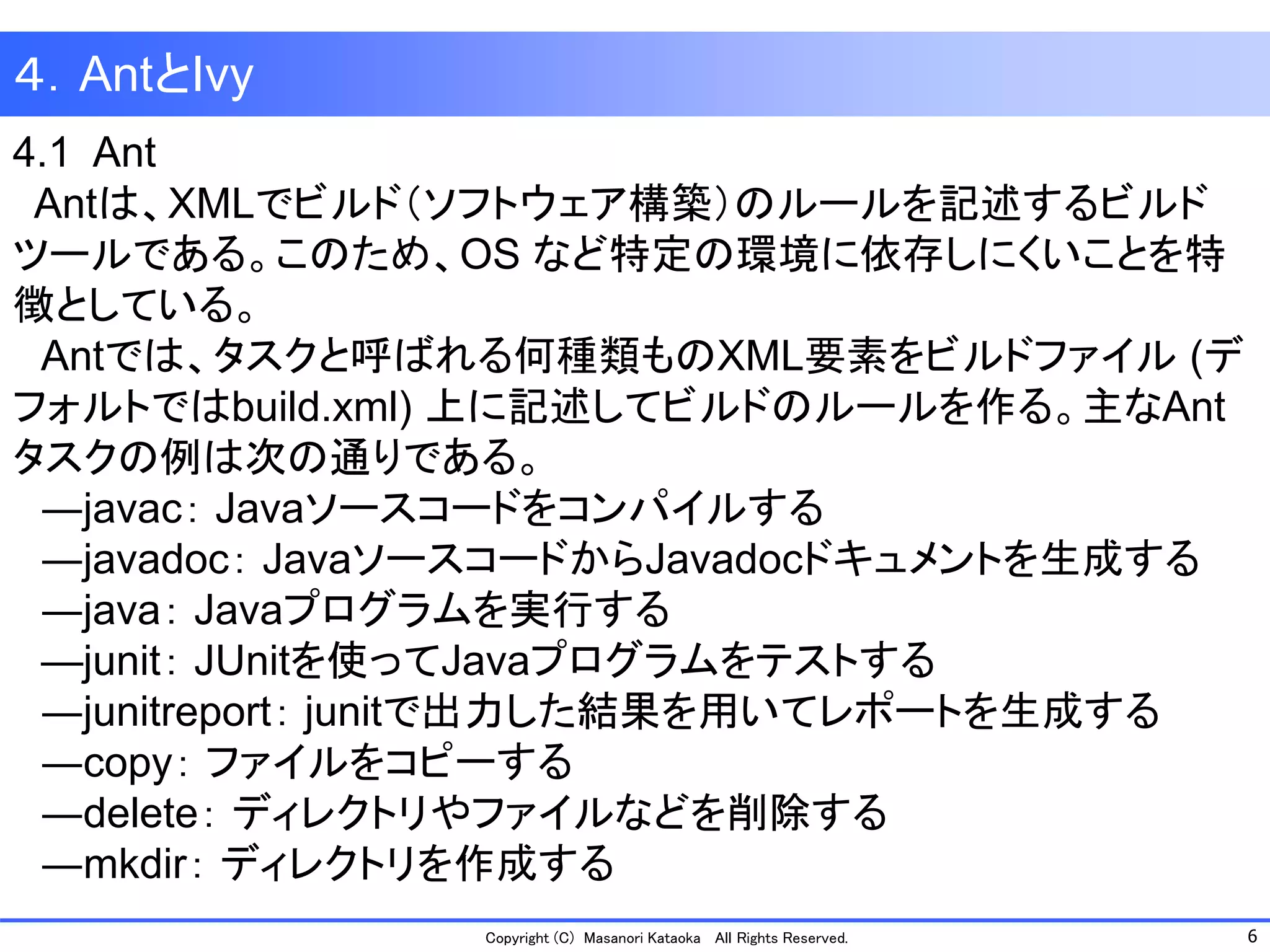 6 
Copyright (C) Masanori Kataoka All Rights Reserved. 
4.1 Ant 
Antは、XMLでビルド（ソフトウェア構築）のルールを記述するビルド ツールである。このため、OS など特定の環境に依存しにくいことを特 徴としている。 
Antでは、タスクと呼ばれる何種類ものXML要素をビルドファイル(デ フォルトではbuild.xml) 上に記述してビルドのルールを作る。主なAnt タスクの例は次の通りである。 
―javac：Javaソースコードをコンパイルする 
―javadoc：JavaソースコードからJavadocドキュメントを生成する 
―java：Javaプログラムを実行する 
—junit：JUnitを使ってJavaプログラムをテストする 
―junitreport：junitで出力した結果を用いてレポートを生成する 
―copy：ファイルをコピーする 
―delete：ディレクトリやファイルなどを削除する 
―mkdir：ディレクトリを作成する 
４．AntとIvy  