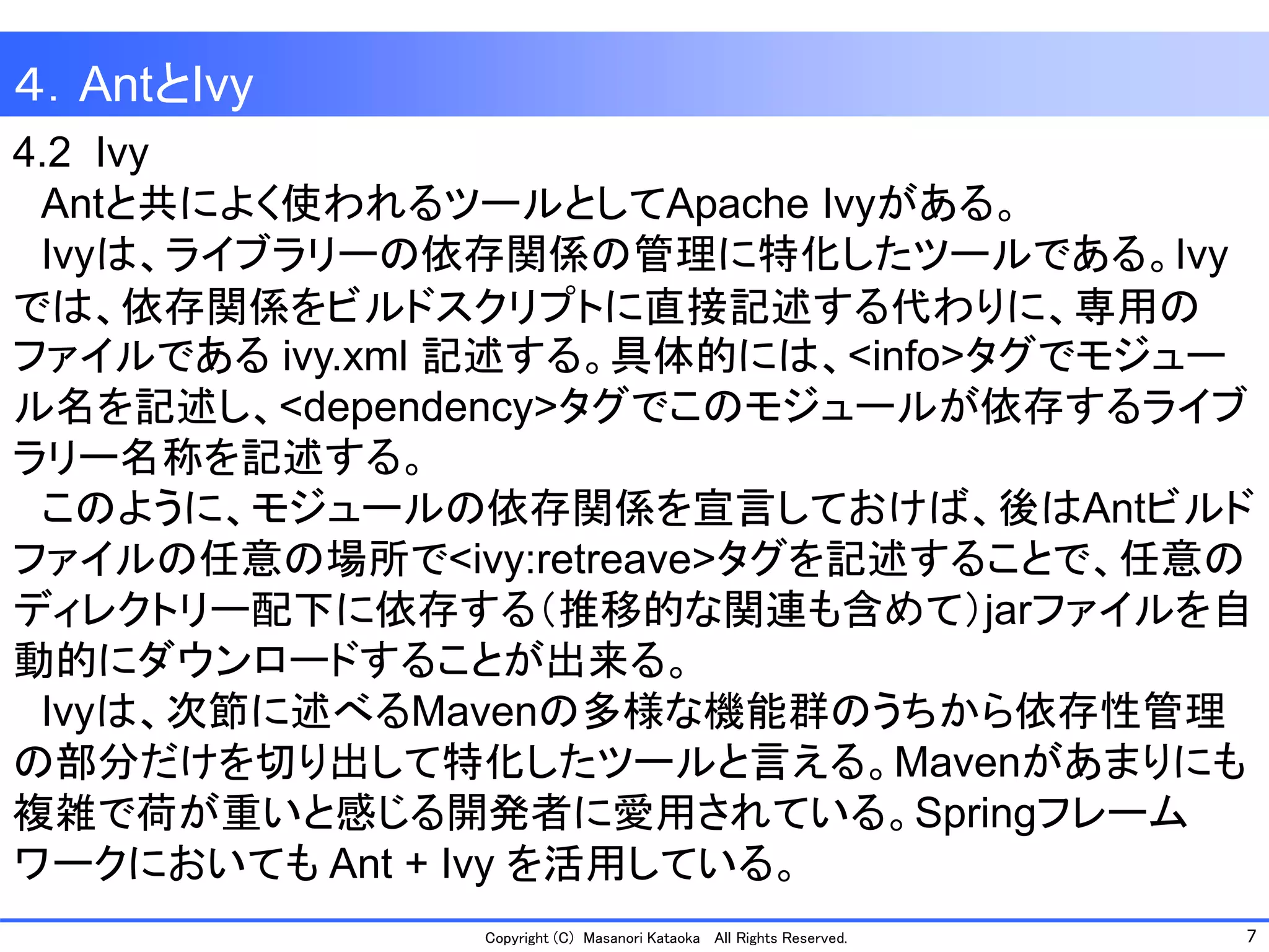 7 
Copyright (C) Masanori Kataoka All Rights Reserved. 
4.2 Ivy 
Antと共によく使われるツールとしてApache Ivyがある。 
Ivyは、ライブラリーの依存関係の管理に特化したツールである。Ivy 
では、依存関係をビルドスクリプトに直接記述する代わりに、専用の ファイルであるivy.xml記述する。具体的には、<info>タグでモジュー ル名を記述し、<dependency>タグでこのモジュールが依存するライブ ラリー名称を記述する。 
このように、モジュールの依存関係を宣言しておけば、後はAntビルド ファイルの任意の場所で<ivy:retreave>タグを記述することで、任意の ディレクトリー配下に依存する（推移的な関連も含めて）jarファイルを自 動的にダウンロードすることが出来る。 
Ivyは、次節に述べるMavenの多様な機能群のうちから依存性管理 の部分だけを切り出して特化したツールと言える。Mavenがあまりにも 複雑で荷が重いと感じる開発者に愛用されている。Springフレーム ワークにおいてもAnt + Ivy を活用している。 
４．AntとIvy  