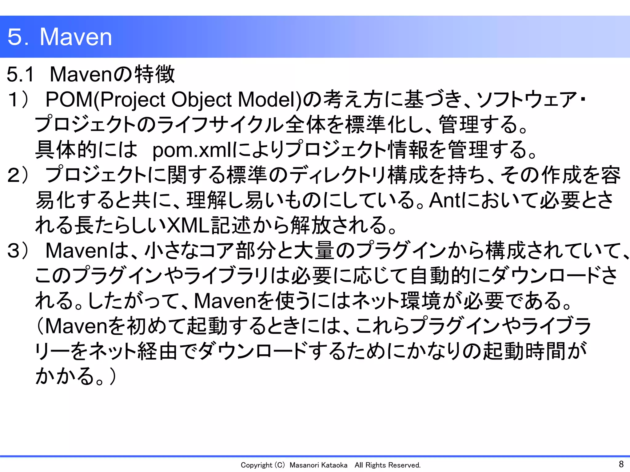 8 
Copyright (C) Masanori Kataoka All Rights Reserved. 
５．Maven 
5.1Mavenの特徴 
１）POM(Project Object Model)の考え方に基づき、ソフトウェア・ 
プロジェクトのライフサイクル全体を標準化し、管理する。 
具体的にはpom.xmlによりプロジェクト情報を管理する。 
２）プロジェクトに関する標準のディレクトリ構成を持ち、その作成を容 
易化すると共に、理解し易いものにしている。Antにおいて必要とさ 
れる長たらしいXML記述から解放される。 
３）Mavenは、小さなコア部分と大量のプラグインから構成されていて、 
このプラグインやライブラリは必要に応じて自動的にダウンロードさ 
れる。したがって、Mavenを使うにはネット環境が必要である。 
（Mavenを初めて起動するときには、これらプラグインやライブラ 
リーをネット経由でダウンロードするためにかなりの起動時間が 
かかる。）  