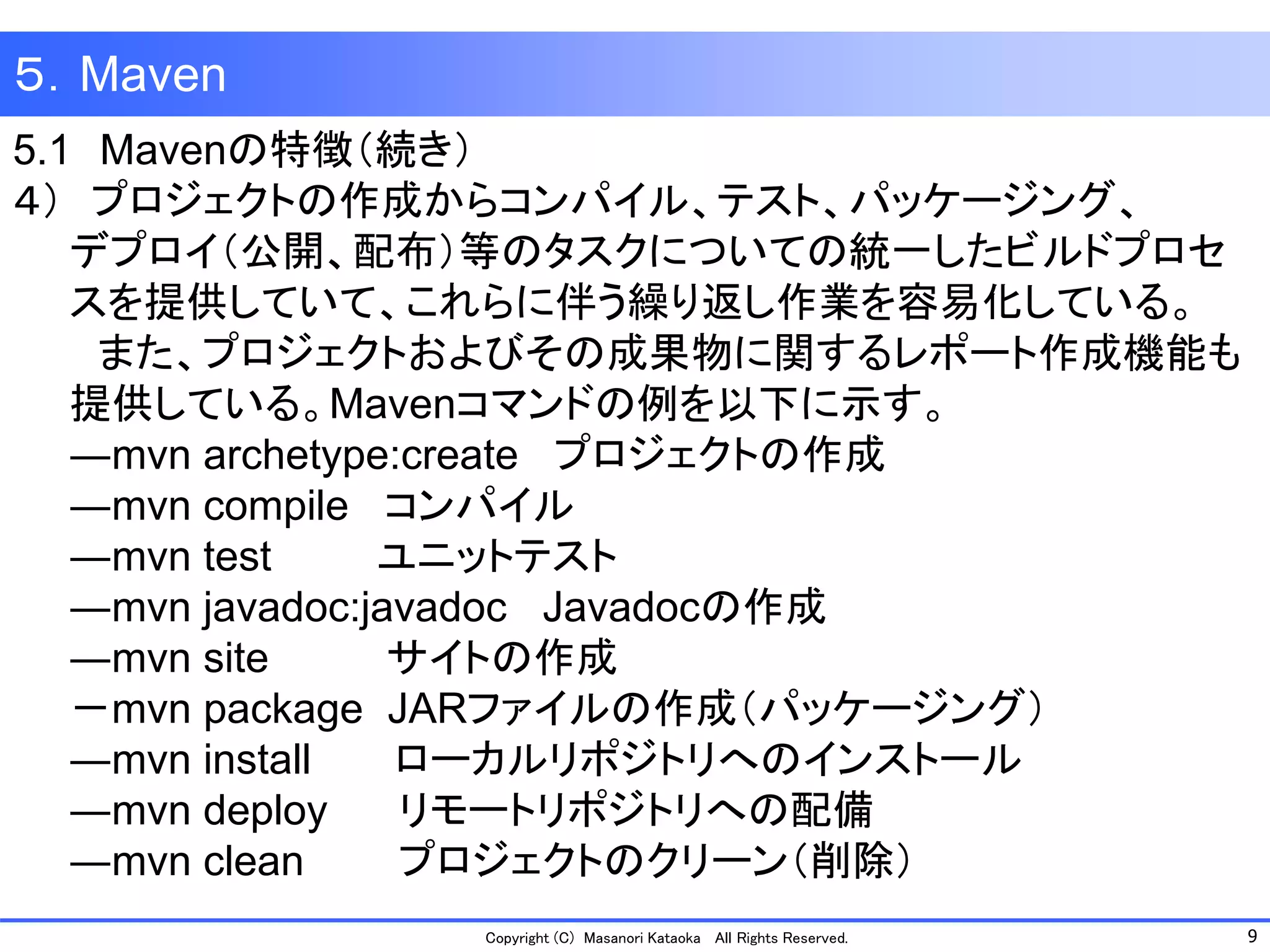 9 
Copyright (C) Masanori Kataoka All Rights Reserved. 
５．Maven 
5.1Mavenの特徴（続き） 
４）プロジェクトの作成からコンパイル、テスト、パッケージング、 
デプロイ（公開、配布）等のタスクについての統一したビルドプロセ 
スを提供していて、これらに伴う繰り返し作業を容易化している。 
また、プロジェクトおよびその成果物に関するレポート作成機能も 
提供している。Mavenコマンドの例を以下に示す。 
―mvn archetype:create プロジェクトの作成 
―mvn compile コンパイル 
―mvn test ユニットテスト 
―mvn javadoc:javadoc Javadocの作成 
―mvn site サイトの作成 
－mvn package JARファイルの作成（パッケージング） 
―mvn install ローカルリポジトリへのインストール 
―mvn deploy リモートリポジトリへの配備 
―mvn clean プロジェクトのクリーン（削除）  
