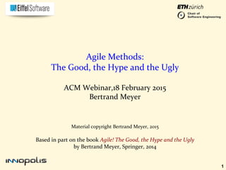 1
Material copyright Bertrand Meyer, 2015
Based in part on the book Agile! The Good, the Hype and the Ugly
by Bertrand Meyer, Springer, 2014
Agile Methods:
The Good, the Hype and the Ugly
ACM Webinar,18 February 2015
Bertrand Meyer
Chair of
Software Engineering
 